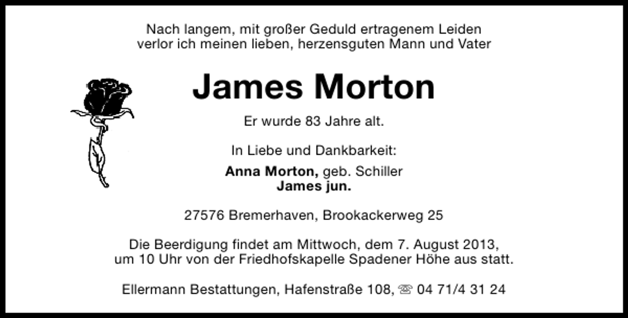 <p>Nach langem, mit großer Geduld ertragenem Leiden<br />verlor ich meinen lieben, herzensguten Mann und Vater</p><p>James Morton<br />Er wurde 83 Jahre alt.<br />In Liebe und Dankbarkeit:<br />Anna Morton, geb. Schiller<br />James jun.<br />27576 Bremerhaven, Brookackerweg 25<br />Die Beerdigung findet am Mittwoch, dem 7. August 2013,<br />um 10 Uhr von der Friedhofskapelle Spadener Höhe aus statt.<br />Ellermann Bestattungen, Hafenstraße 108, s 04 71/4 31 24</p>