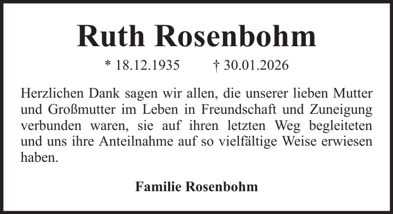 <p>Ruth Rosenbohm<br />* 18.12.1935</p><p>† 30.01.2026</p><p>Herzlichen Dank sagen wir allen, die unserer lieben Mutter<br />und Großmutter im Leben in Freundschaft und Zuneigung<br />verbunden waren, sie auf ihren letzten Weg begleiteten<br />und uns ihre Anteilnahme auf so vielfältige Weise erwiesen<br />haben.<br />Familie Rosenbohm</p>