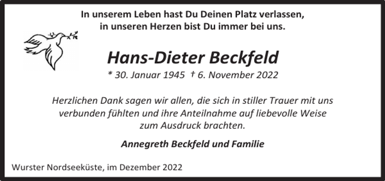 <p>In unserem Leben hast Du Deinen Platz verlassen,<br />in unseren Herzen bist Du immer bei uns.</p><p>Hans-Dieter Beckfeld</p><p>* 30. Januar 1945 † 6. November 2022</p><p>Herzlichen Dank sagen wir allen, die sich in stiller Trauer mit uns<br />verbunden fühlten und ihre Anteilnahme auf liebevolle Weise<br />zum Ausdruck brachten.<br />Annegreth Beckfeld und Familie<br />Wurster Nordseeküste, im Dezember 2022</p>