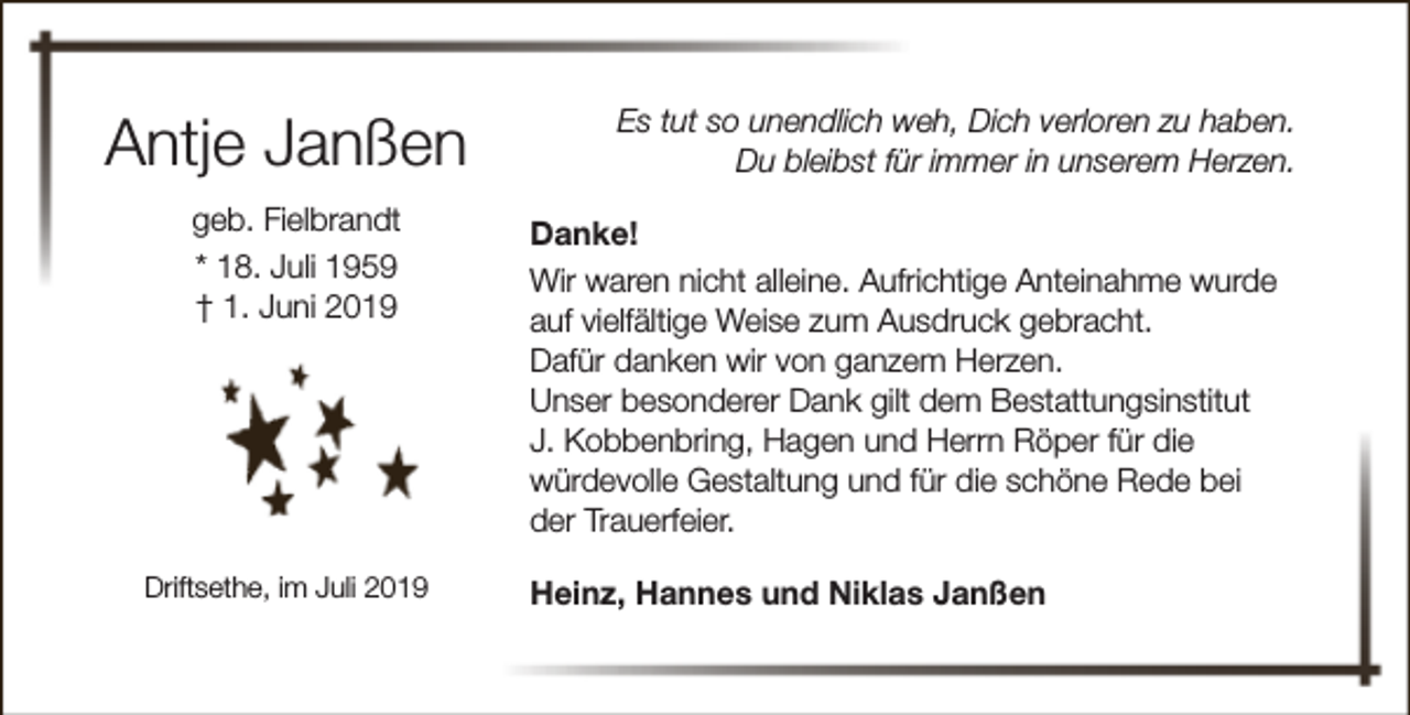 <p>Antje Janßen<br />geb. Fielbrandt<br />* 18. Juli 1959<br />† 1. Juni 2019</p><p>Driftsethe, im Juli 2019</p><p>Es tut so unendlich weh, Dich verloren zu haben.<br />Du bleibst für immer in unserem Herzen.<br />Danke!<br />Wir waren nicht alleine. Aufrichtige Anteinahme wurde<br />auf vielfältige Weise zum Ausdruck gebracht.<br />Dafür danken wir von ganzem Herzen.<br />Unser besonderer Dank gilt dem Bestattungsinstitut<br />J. Kobbenbring, Hagen und Herrn Röper für die<br />würdevolle Gestaltung und für die schöne Rede bei<br />der Trauerfeier.<br />Heinz, Hannes und Niklas Janßen</p>