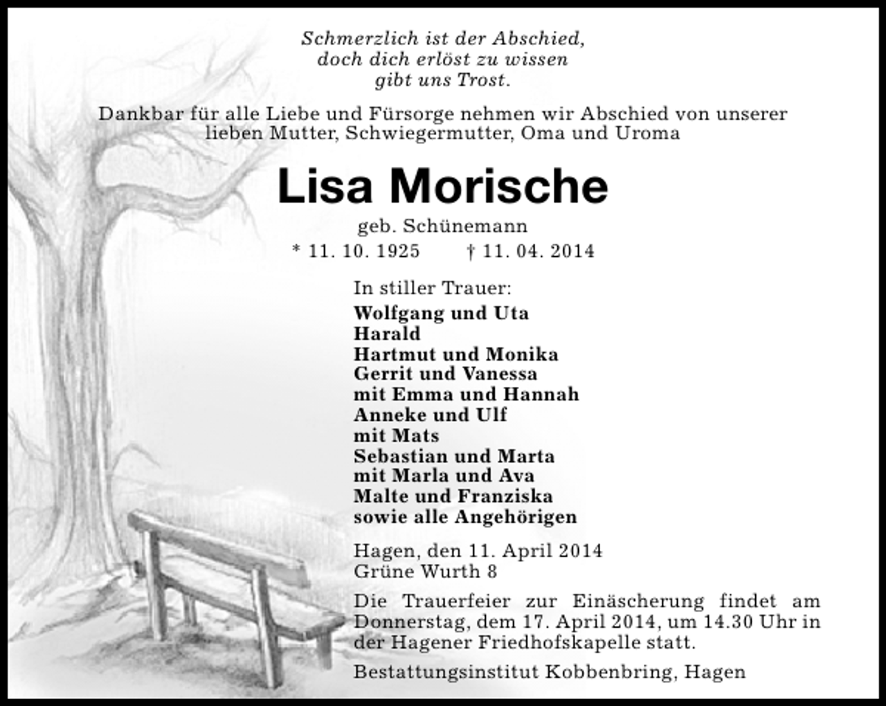 <p>Schmerzlich ist der Abschied,<br />doch dich erlöst zu wissen<br />gibt uns Trost.<br />Dankbar für alle Liebe und Fürsorge nehmen wir Abschied von unserer<br />lieben Mutter, Schwiegermutter, Oma und Uroma</p><p>Lisa Morische<br />geb. Schünemann<br />* 11. 10. 1925<br />† 11. 04. 2014<br />In stiller Trauer:<br />Wolfgang und Uta<br />Harald<br />Hartmut und Monika<br />Gerrit und Vanessa<br />mit Emma und Hannah<br />Anneke und Ulf<br />mit Mats<br />Sebastian und Marta<br />mit Marla und Ava<br />Malte und Franziska<br />sowie alle Angehörigen<br />Hagen, den 11. April 2014<br />Grüne Wurth 8<br />Die Trauerfeier zur Einäscherung findet am<br />Donnerstag, dem 17. April 2014, um 14.30 Uhr in<br />der Hagener Friedhofskapelle statt.<br />Bestattungsinstitut Kobbenbring, Hagen</p>