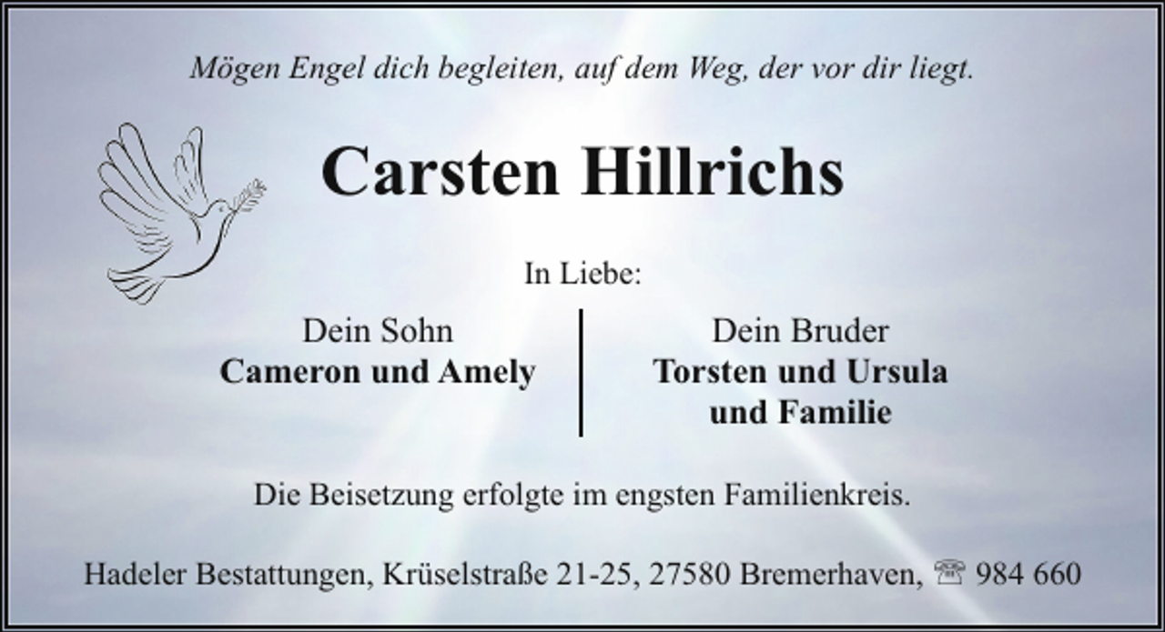 <p>Mögen Engel dich begleiten, auf dem Weg, der vor dir liegt.</p><p>Carsten Hillrichs<br />In Liebe:</p><p>Dein Sohn<br />Cameron und Amely</p><p>Dein Bruder<br />Torsten und Ursula<br />und Familie</p><p>Die Beisetzung erfolgte im engsten Familienkreis.<br />Hadeler Bestattungen, Krüselstraße 21-25, 27580 Bremerhaven, ' 984 660</p>