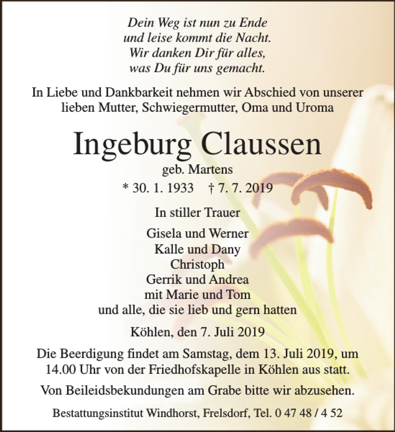 <p>Dein Weg ist nun zu Ende<br />und leise kommt die Nacht.<br />Wir danken Dir für alles,<br />was Du für uns gemacht.<br />In Liebe und Dankbarkeit nehmen wir Abschied von unserer<br />lieben Mutter, Schwiegermutter, Oma und Uroma</p><p>Ingeburg Claussen<br />geb. Martens<br />* 30. 1. 1933 † 7. 7. 2019<br />In stiller Trauer<br />Gisela und Werner<br />Kalle und Dany<br />Christoph<br />Gerrik und Andrea<br />mit Marie und Tom<br />und alle, die sie lieb und gern hatten<br />Köhlen, den 7. Juli 2019<br />Die Beerdigung findet am Samstag, dem 13. Juli 2019, um<br />14.00 Uhr von der Friedhofskapelle in Köhlen aus statt.<br />Von Beileidsbekundungen am Grabe bitte wir abzusehen.<br />Bestattungsinstitut Windhorst, Frelsdorf, Tel. 0 47 48 / 4 52</p>