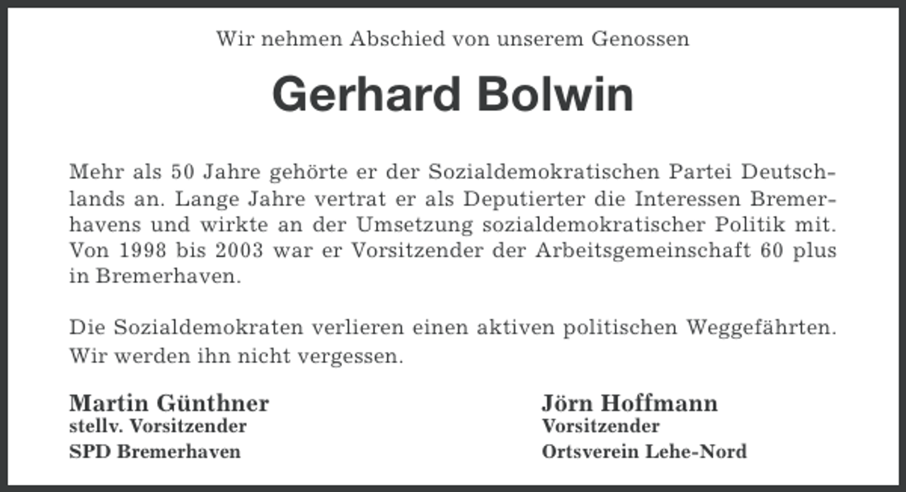 <p>Wir nehmen Abschied von unserem Genossen</p><p>Gerhard Bolwin<br />Mehr als 50 Jahre gehörte er der Sozialdemokratischen Partei Deutschlands an. Lange Jahre vertrat er als Deputierter die Interessen Bremerhavens und wirkte an der Umsetzung sozialdemokratischer Politik mit.<br />Von 1998 bis 2003 war er Vorsitzender der Arbeitsgemeinschaft 60 plus<br />in Bremerhaven.<br />Die Sozialdemokraten verlieren einen aktiven politischen Weggefährten.<br />Wir werden ihn nicht vergessen.</p><p>Martin Günthner</p><p>Jörn Hoffmann</p><p>stellv. Vorsitzender<br />SPD Bremerhaven</p><p>Vorsitzender<br />Ortsverein Lehe-Nord</p>