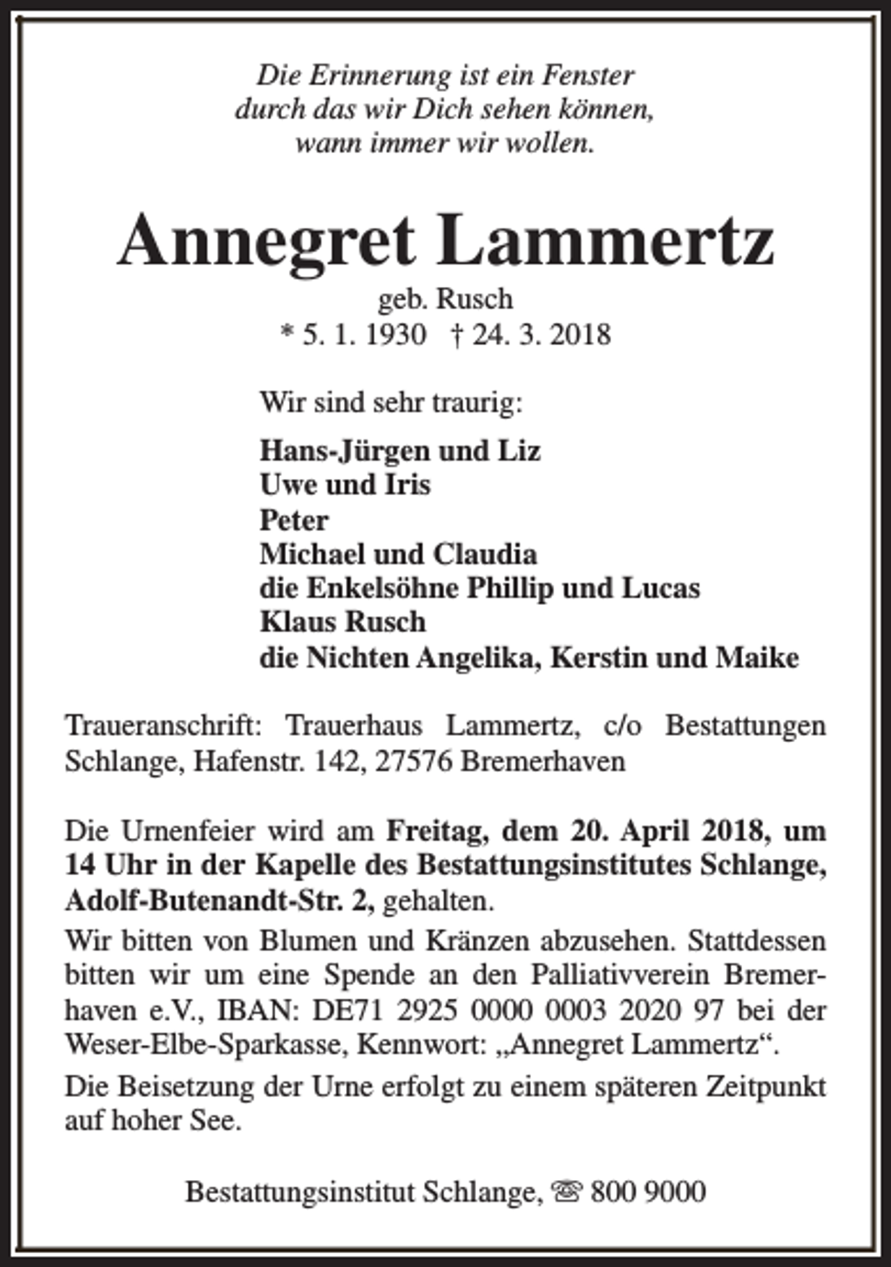 <p>Die Erinnerung ist ein Fenster<br />durch das wir Dich sehen können,<br />wann immer wir wollen.</p><p>Annegret Lammertz<br />geb. Rusch<br />* 5. 1. 1930 † 24. 3. 2018</p><p>Wir sind sehr traurig:<br />Hans-Jürgen und Liz<br />Uwe und Iris<br />Peter<br />Michael und Claudia<br />die Enkelsöhne Phillip und Lucas<br />Klaus Rusch<br />die Nichten Angelika, Kerstin und Maike<br />Traueranschrift: Trauerhaus Lammertz, c/o Bestattungen<br />Schlange, Hafenstr. 142, 27576 Bremerhaven<br />Die Urnenfeier wird am Freitag, dem 20. April 2018, um<br />14 Uhr in der Kapelle des Bestattungsinstitutes Schlange,<br />Adolf-Butenandt-Str. 2, gehalten.<br />Wir bitten von Blumen und Kränzen abzusehen. Stattdessen<br />bitten wir um eine Spende an den Palliativverein Bremerhaven e.V., IBAN: DE71 2925 03 2020 97 bei der<br />Weser-Elbe-Sparkasse, Kennwort: „Annegret Lammertz“.<br />Die Beisetzung der Urne erfolgt zu einem späteren Zeitpunkt<br />auf hoher See.<br />Bestattungsinstitut Schlange, s 800 9000</p>