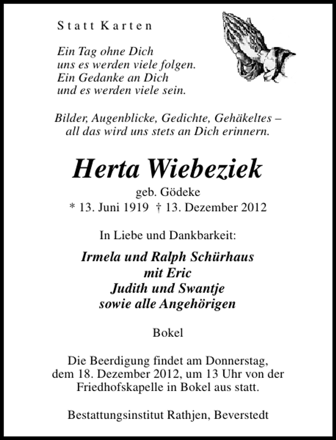 <p>Statt Karten<br />Ein Tag ohne Dich<br />uns es werden viele folgen.<br />Ein Gedanke an Dich<br />und es werden viele sein.<br />Bilder, Augenblicke, Gedichte, Gehäkeltes –<br />all das wird uns stets an Dich erinnern.</p><p>Herta Wiebeziek</p><p>geb. Gödeke<br />* 13. Juni 1919 † 13. Dezember 2012<br />In Liebe und Dankbarkeit:</p><p>Irmela und Ralph Schürhaus<br />mit Eric<br />Judith und Swantje<br />sowie alle Angehörigen<br />Bokel<br />Die Beerdigung findet am Donnerstag,<br />dem 18. Dezember 2012, um 13 Uhr von der<br />Friedhofskapelle in Bokel aus statt.<br />Bestattungsinstitut Rathjen, Beverstedt</p>