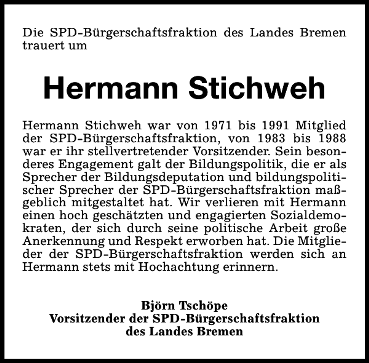 <p>Die SPD-Bürgerschaftsfraktion des Landes Bremen<br />trauert um</p><p>Hermann Stichweh<br />Hermann Stichweh war von 1971 bis 1991 Mitglied<br />der SPD-Bürgerschaftsfraktion, von 1983 bis 1988<br />war er ihr stellvertretender Vorsitzender. Sein besonderes Engagement galt der Bildungspolitik, die er als<br />Sprecher der Bildungsdeputation und bildungspolitischer Sprecher der SPD-Bürgerschaftsfraktion maßgeblich mitgestaltet hat. Wir verlieren mit Hermann<br />einen hoch geschätzten und engagierten Sozialdemokraten, der sich durch seine politische Arbeit große<br />Anerkennung und Respekt erworben hat. Die Mitglieder der SPD-Bürgerschaftsfraktion werden sich an<br />Hermann stets mit Hochachtung erinnern.<br />Björn Tschöpe<br />Vorsitzender der SPD-Bürgerschaftsfraktion<br />des Landes Bremen</p>