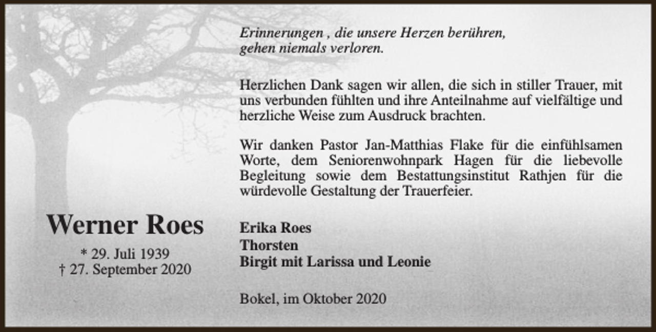 <p>Erinnerungen , die unsere Herzen berühren,<br />gehen niemals verloren.<br />Herzlichen Dank sagen wir allen, die sich in stiller Trauer, mit<br />uns verbunden fühlten und ihre Anteilnahme auf vielfältige und<br />herzliche Weise zum Ausdruck brachten.<br />Wir danken Pastor Jan-Matthias Flake für die einfühlsamen<br />Worte, dem Seniorenwohnpark Hagen für die liebevolle<br />Begleitung sowie dem Bestattungsinstitut Rathjen für die<br />würdevolle Gestaltung der Trauerfeier.</p><p>Werner Roes<br />* 29. Juli 1939<br />† 27. September 2020</p><p>Erika Roes<br />Thorsten<br />Birgit mit Larissa und Leonie<br />Bokel, im Oktober 2020</p>