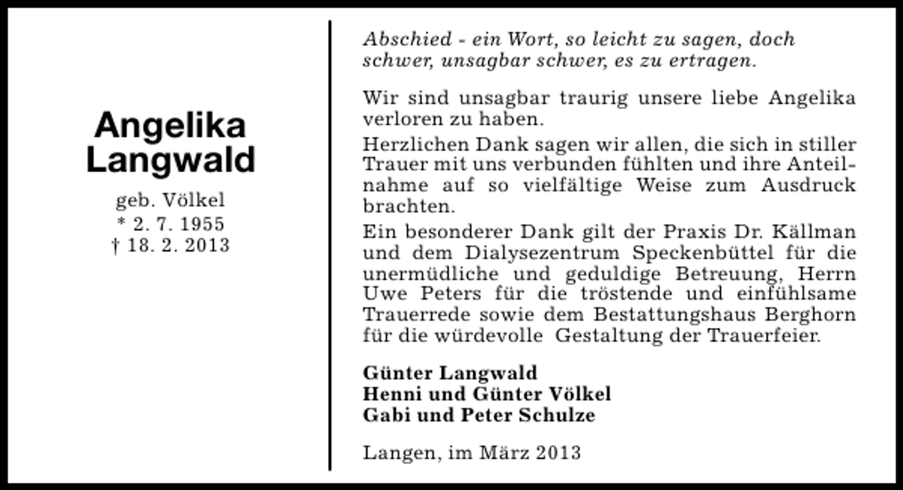 <p>Abschied - ein Wort, so leicht zu sagen, doch<br />schwer, unsagbar schwer, es zu ertragen.</p><p>Angelika<br />Langwald<br />geb. Völkel<br />* 2. 7. 1955<br />† 18. 2. 2013</p><p>Wir sind unsagbar traurig unsere liebe Angelika<br />verloren zu haben.<br />Herzlichen Dank sagen wir allen, die sich in stiller<br />Trauer mit uns verbunden fühlten und ihre Anteilnahme auf so vielfältige Weise zum Ausdruck<br />brachten.<br />Ein besonderer Dank gilt der Praxis Dr. Källman<br />und dem Dialysezentrum Speckenbüttel für die<br />unermüdliche und geduldige Betreuung, Herrn<br />Uwe Peters für die tröstende und einfühlsame<br />Trauerrede sowie dem Bestattungshaus Berghorn<br />für die würdevolle Gestaltung der Trauerfeier.<br />Günter Langwald<br />Henni und Günter Völkel<br />Gabi und Peter Schulze<br />Langen, im März 2013</p>