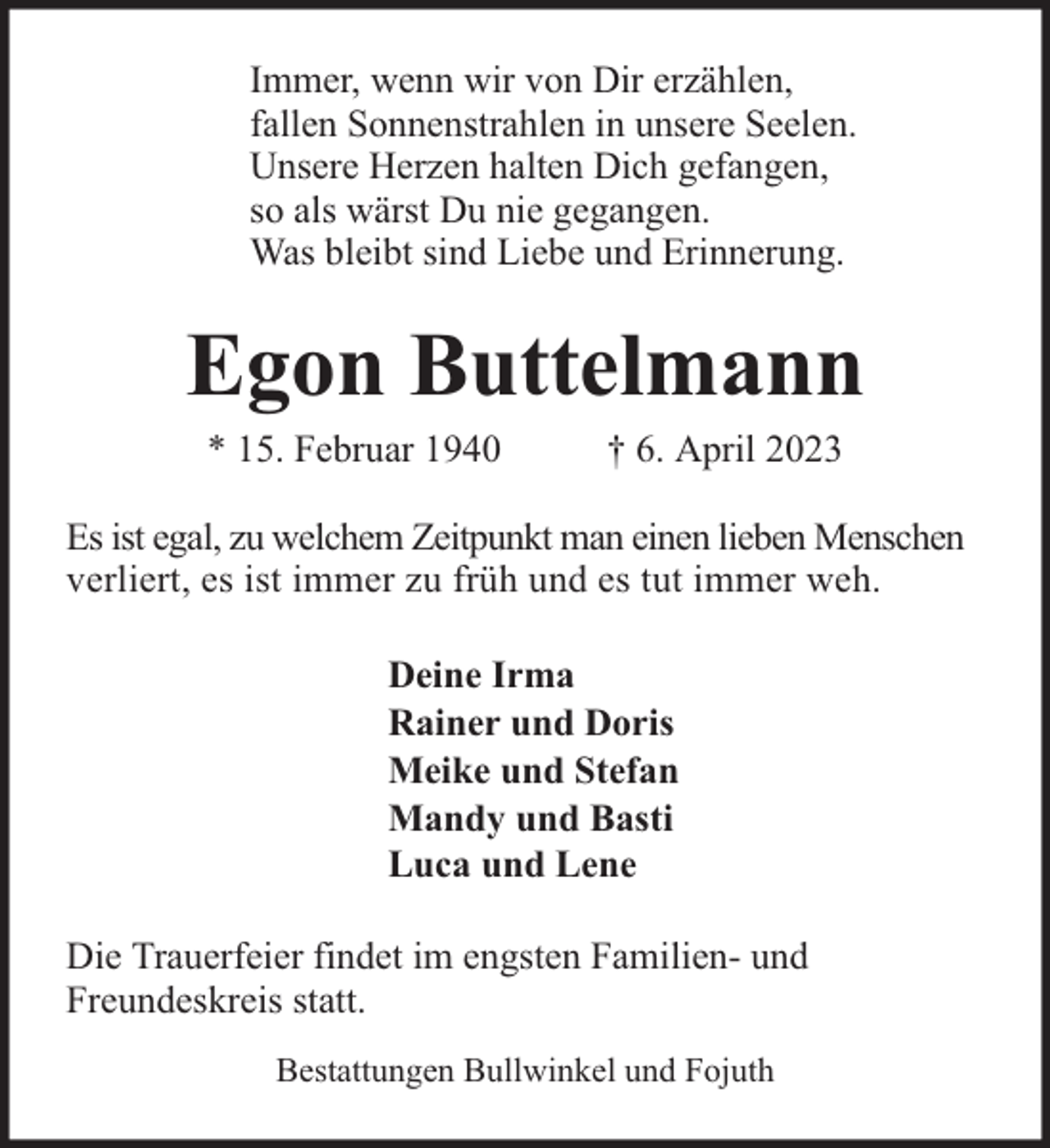 <p>Immer, wenn wir von Dir erzählen,<br />fallen Sonnenstrahlen in unsere Seelen.<br />Unsere Herzen halten Dich gefangen,<br />so als wärst Du nie gegangen.<br />Was bleibt sind Liebe und Erinnerung.</p><p>Egon Buttelmann<br />* 15. Februar 1940</p><p>† 6. April 2023</p><p>Es ist egal, zu welchem Zeitpunkt man einen lieben Menschen<br />verliert, es ist immer zu früh und es tut immer weh.<br />Deine Irma<br />Rainer und Doris<br />Meike und Stefan<br />Mandy und Basti<br />Luca und Lene<br />Die Trauerfeier findet im engsten Familien- und<br />Freundeskreis statt.<br />Bestattungen Bullwinkel und Fojuth</p>