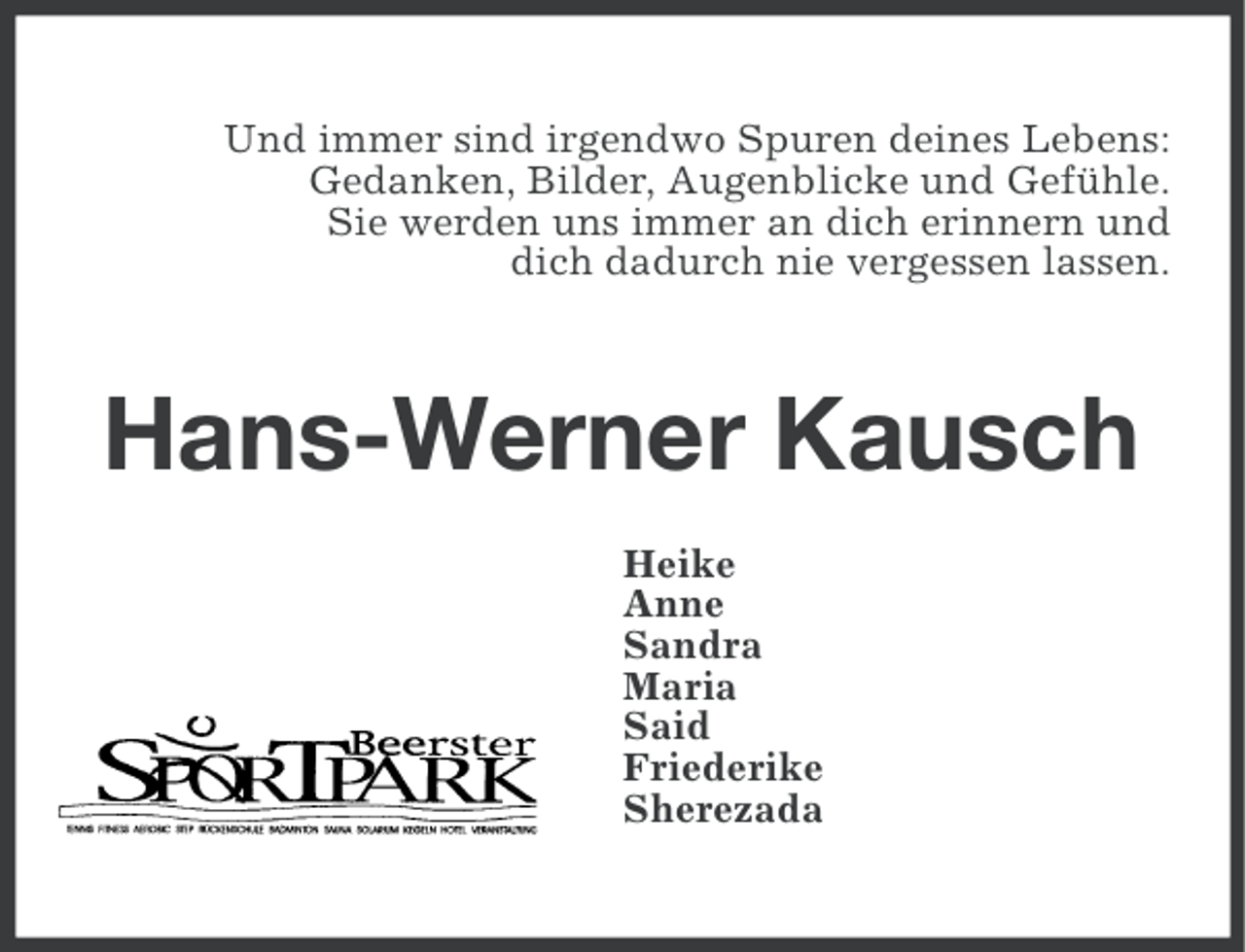 <p>Und immer sind irgendwo Spuren deines Lebens:<br />Gedanken, Bilder, Augenblicke und Gefühle.<br />Sie werden uns immer an dich erinnern und<br />dich dadurch nie vergessen lassen.</p><p>Hans-Werner Kausch<br />Heike<br />Anne<br />Sandra<br />Maria<br />Said<br />Friederike<br />Sherezada</p>