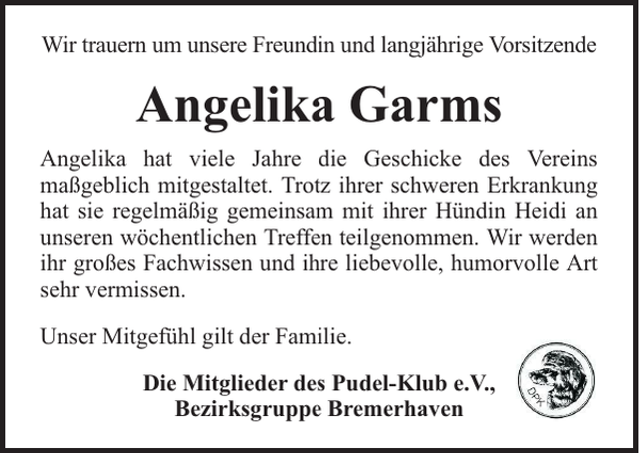 <p>Wir trauern um unsere Freundin und langjährige Vorsitzende</p><p>Angelika Garms<br />Angelika hat viele Jahre die Geschicke des Vereins<br />maßgeblich mitgestaltet. Trotz ihrer schweren Erkrankung<br />hat sie regelmäßig gemeinsam mit ihrer Hündin Heidi an<br />unseren wöchentlichen Treffen teilgenommen. Wir werden<br />ihr großes Fachwissen und ihre liebevolle, humorvolle Art<br />sehr vermissen.<br />Unser Mitgefühl gilt der Familie.<br />Die Mitglieder des Pudel-Klub e.V.,<br />Bezirksgruppe Bremerhaven</p>