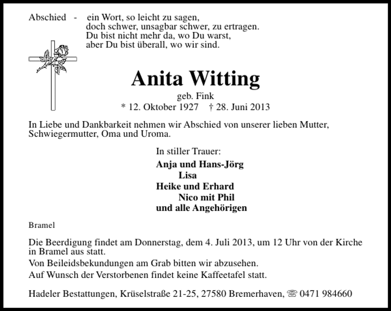 <p>Abschied -</p><p>ein Wort, so leicht zu sagen,<br />doch schwer, unsagbar schwer, zu ertragen.<br />Du bist nicht mehr da, wo Du warst,<br />aber Du bist überall, wo wir sind.</p><p>Anita Witting</p><p>geb. Fink<br />* 12. Oktober 1927 † 28. Juni 2013<br />In Liebe und Dankbarkeit nehmen wir Abschied von unserer lieben Mutter,<br />Schwiegermutter, Oma und Uroma.<br />In stiller Trauer:<br />Anja und Hans-Jörg<br />Lisa<br />Heike und Erhard<br />Nico mit Phil<br />und alle Angehörigen<br />Bramel</p><p>Die Beerdigung findet am Donnerstag, dem 4. Juli 2013, um 12 Uhr von der Kirche<br />in Bramel aus statt.<br />Von Beileidsbekundungen am Grab bitten wir abzusehen.<br />Auf Wunsch der Verstorbenen findet keine Kaffeetafel statt.<br />Hadeler Bestattungen, Krüselstraße 21-25, 27580 Bremerhaven, s 0471 984660</p>