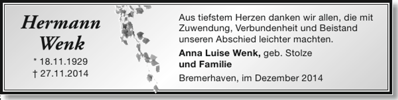 <p>Hermann<br />Wenk<br />* 18.11.1929<br />† 27.11.2014</p><p>Aus tiefstem Herzen danken wir allen, die mit<br />Zuwendung, Verbundenheit und Beistand<br />unseren Abschied leichter machten.<br />Anna Luise Wenk, geb. Stolze<br />und Familie<br />Bremerhaven, im Dezember 2014</p>