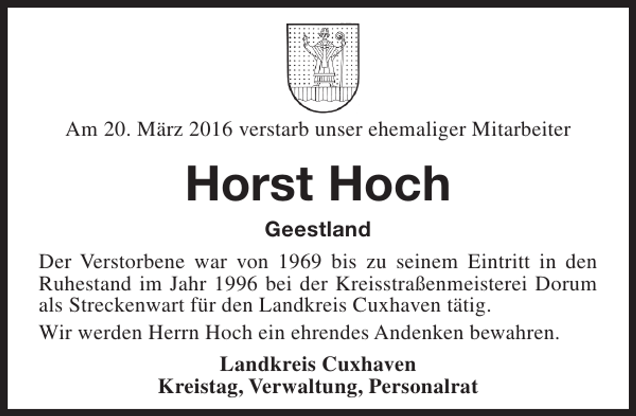 <p>Am 20. März 2016 verstarb unser ehemaliger Mitarbeiter</p><p>Horst Hoch</p><p>Geestland<br />Der Verstorbene war von 1969 bis zu seinem Eintritt in den<br />Ruhestand im Jahr 1996 bei der Kreisstraßenmeisterei Dorum<br />als Streckenwart für den Landkreis Cuxhaven tätig.<br />Wir werden Herrn Hoch ein ehrendes Andenken bewahren.<br />Landkreis Cuxhaven<br />Kreistag, Verwaltung, Personalrat</p>