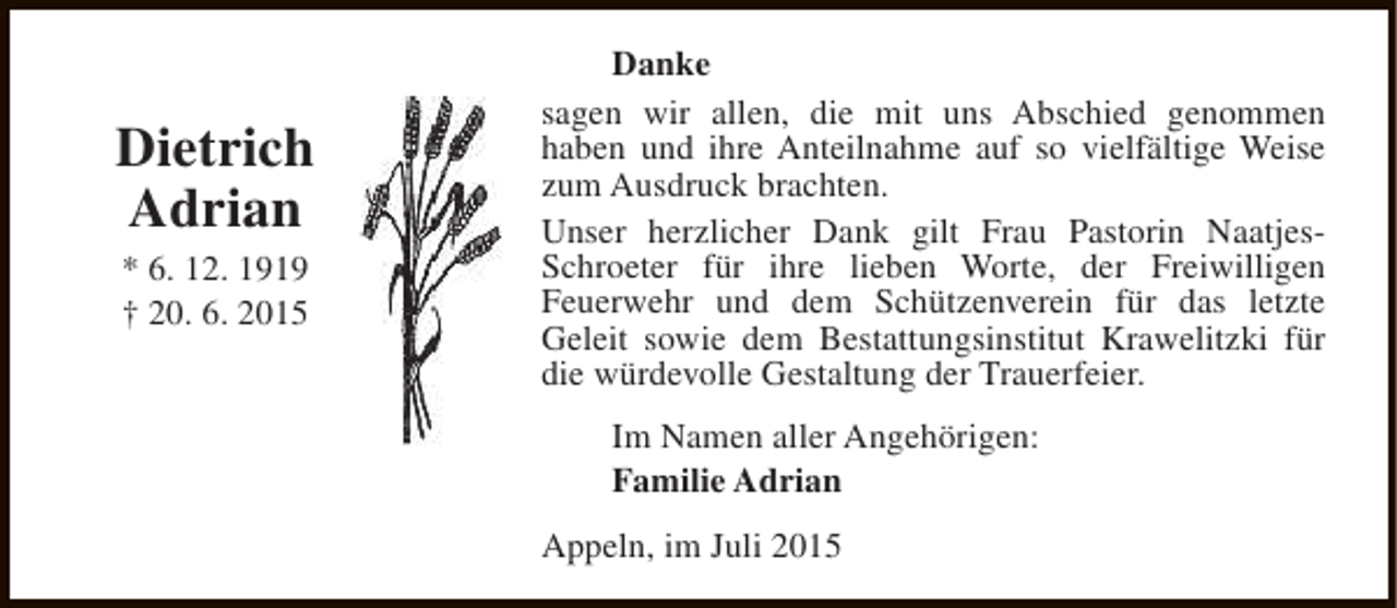 <p>Dietrich<br />Adrian<br />* 6. 12. 1919<br />† 20. 6. 2015</p><p>Danke<br />sagen wir allen, die mit uns Abschied genommen<br />haben und ihre Anteilnahme auf so vielfältige Weise<br />zum Ausdruck brachten.<br />Unser herzlicher Dank gilt Frau Pastorin NaatjesSchroeter für ihre lieben Worte, der Freiwilligen<br />Feuerwehr und dem Schützenverein für das letzte<br />Geleit sowie dem Bestattungsinstitut Krawelitzki für<br />die würdevolle Gestaltung der Trauerfeier.<br />Im Namen aller Angehörigen:<br />Familie Adrian<br />Appeln, im Juli 2015</p>