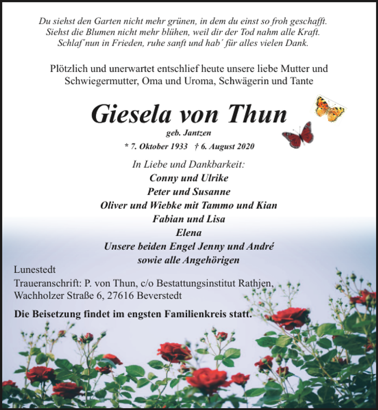 <p>Du siehst den Garten nicht mehr grünen, in dem du einst so froh geschafft.<br />Siehst die Blumen nicht mehr blühen, weil dir der Tod nahm alle Kraft.<br />Schlaf´nun in Frieden, ruhe sanft und hab´ für alles vielen Dank.</p><p>Plötzlich und unerwartet entschlief heute unsere liebe Mutter und<br />Schwiegermutter, Oma und Uroma, Schwägerin und Tante</p><p>Giesela von Thun<br />geb. Jantzen</p><p>* 7. Oktober 1933 † 6. August 2020</p><p>In Liebe und Dankbarkeit:<br />Conny und Ulrike<br />Peter und Susanne<br />Oliver und Wiebke mit Tammo und Kian<br />Fabian und Lisa<br />Elena<br />Unsere beiden Engel Jenny und André<br />sowie alle Angehörigen</p><p>Lunestedt<br />Traueranschrift: P. von Thun, c/o Bestattungsinstitut Rathjen,<br />Wachholzer Straße 6, 27616 Beverstedt<br />Die Beisetzung findet im engsten Familienkreis statt.</p>