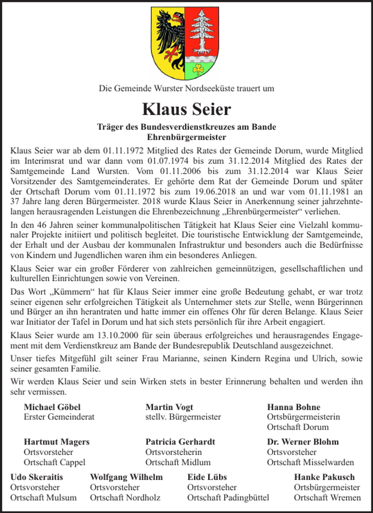 <p>Die Gemeinde Wurster Nordseeküste trauert um</p><p>Klaus Seier</p><p>Träger des Bundesverdienstkreuzes am Bande<br />Ehrenbürgermeister<br />Klaus Seier war ab dem 01.11.1972 Mitglied des Rates der Gemeinde Dorum, wurde Mitglied<br />im Interimsrat und war dann vom 01.07.1974 bis zum 31.12.2014 Mitglied des Rates der<br />Samtgemeinde Land Wursten. Vom 01.11.2006 bis zum 31.12.2014 war Klaus Seier<br />Vorsitzender des Samtgemeinderates. Er gehörte dem Rat der Gemeinde Dorum und später<br />der Ortschaft Dorum vom 01.11.1972 bis zum 19.06.2018 an und war vom 01.11.1981 an<br />37 Jahre lang deren Bürgermeister. 2018 wurde Klaus Seier in Anerkennung seiner jahrzehntelangen herausragenden Leistungen die Ehrenbezeichnung „Ehrenbürgermeister“ verliehen.<br />In den 46 Jahren seiner kommunalpolitischen Tätigkeit hat Klaus Seier eine Vielzahl kommunaler Projekte initiiert und politisch begleitet. Die touristische Entwicklung der Samtgemeinde,<br />der Erhalt und der Ausbau der kommunalen Infrastruktur und besonders auch die Bedürfnisse<br />von Kindern und Jugendlichen waren ihm ein besonderes Anliegen.<br />Klaus Seier war ein großer Förderer von zahlreichen gemeinnützigen, gesellschaftlichen und<br />kulturellen Einrichtungen sowie von Vereinen.<br />Das Wort „Kümmern“ hat für Klaus Seier immer eine große Bedeutung gehabt, er war trotz<br />seiner eigenen sehr erfolgreichen Tätigkeit als Unternehmer stets zur Stelle, wenn Bürgerinnen<br />und Bürger an ihn herantraten und hatte immer ein offenes Ohr für deren Belange. Klaus Seier<br />war Initiator der Tafel in Dorum und hat sich stets persönlich für ihre Arbeit engagiert.<br />Klaus Seier wurde am 13.10.2000 für sein überaus erfolgreiches und herausragendes Engagement mit dem Verdienstkreuz am Bande der Bundesrepublik Deutschland ausgezeichnet.<br />Unser tiefes Mitgefühl gilt seiner Frau Marianne, seinen Kindern Regina und Ulrich, sowie<br />seiner gesamten Familie.<br />Wir werden Klaus Seier und sein Wirken stets in bester Erinnerung behalten und werden ihn<br />sehr vermissen.<br />Michael Göbel<br />Erster Gemeinderat</p><p>Martin Vogt<br />stellv. Bürgermeister</p><p>Hanna Bohne<br />Ortsbürgermeisterin<br />Ortschaft Dorum</p><p>Hartmut Magers<br />Ortsvorsteher<br />Ortschaft Cappel</p><p>Patricia Gerhardt<br />Ortsvorsteherin<br />Ortschaft Midlum</p><p>Dr. Werner Blohm<br />Ortsvorsteher<br />Ortschaft Misselwarden</p><p>Udo Skeraitis<br />Ortsvorsteher<br />Ortschaft Mulsum</p><p>Wolfgang Wilhelm<br />Ortsvorsteher<br />Ortschaft Nordholz</p><p>Eide Lübs<br />Ortsvorsteher<br />Ortschaft Padingbüttel</p><p>Hanke Pakusch<br />Ortsbürgermeister<br />Ortschaft Wremen</p>