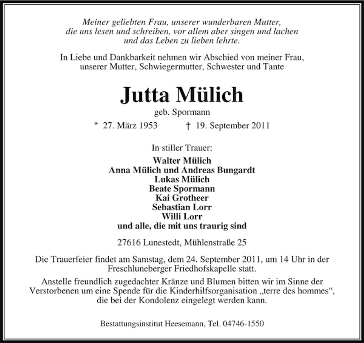 <p>Meiner geliebten Frau, unserer wunderbaren Mutter,<br />die uns lesen und schreiben, vor allem aber singen und lachen<br />und das Leben zu lieben lehrte.<br />In Liebe und Dankbarkeit nehmen wir Abschied von meiner Frau,<br />unserer Mutter, Schwiegermutter, Schwester und Tante</p>
<p>Jutta Mülich<br />geb. Spormann<br />27. März 1953<br />† 19. September 2011<br />In stiller Trauer:<br />Walter Mülich<br />Anna Mülich und Andreas Bungardt<br />Lukas Mülich<br />Beate Spormann<br />Kai Grotheer<br />Sebastian Lorr<br />Willi Lorr<br />und alle, die mit uns traurig sind<br />27616 Lunestedt, Mühlenstraße 25<br />Die Trauerfeier findet am Samstag, dem 24. September 2011, um 14 Uhr in der<br />Freschluneberger Friedhofskapelle statt.<br />Anstelle freundlich zugedachter Kränze und Blumen bitten wir im Sinne der<br />Verstorbenen um eine Spende für die Kinderhilfsorganisation „terre des hommes“,<br />die bei der Kondolenz eingelegt werden kann.<br />Bestattungsinstitut Heesemann, Tel. 04746-1550</p>