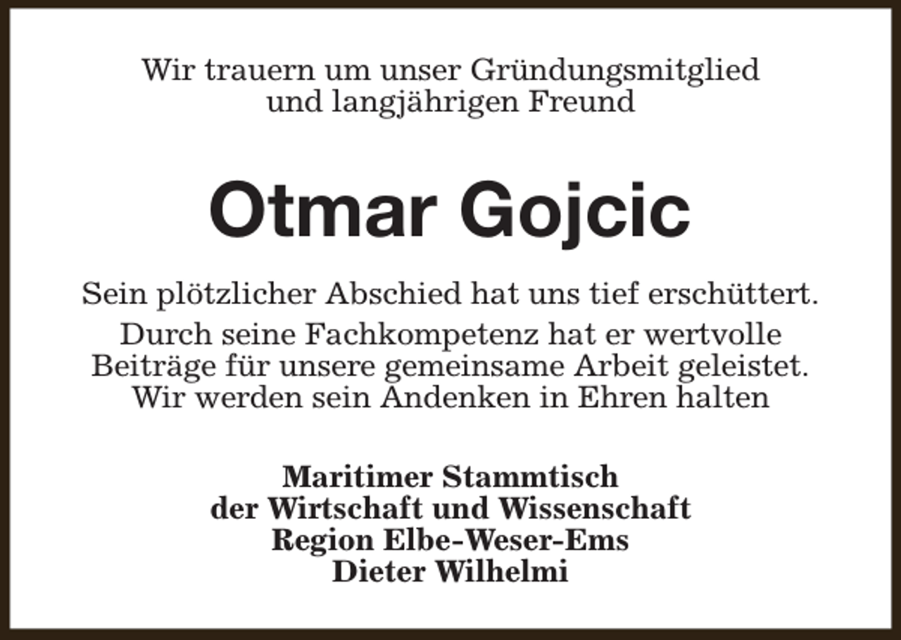 <p>Wir trauern um unser Gründungsmitglied<br />und langjährigen Freund</p><p>Otmar Gojcic<br />Sein plötzlicher Abschied hat uns tief erschüttert.<br />Durch seine Fachkompetenz hat er wertvolle<br />Beiträge für unsere gemeinsame Arbeit geleistet.<br />Wir werden sein Andenken in Ehren halten<br />Maritimer Stammtisch<br />der Wirtschaft und Wissenschaft<br />Region Elbe-Weser-Ems<br />Dieter Wilhelmi</p>