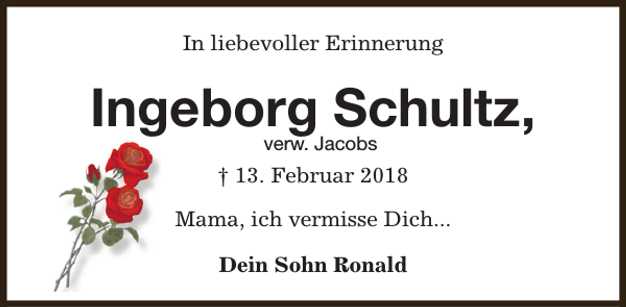 <p>In liebevoller Erinnerung</p><p>Ingeborg Schultz,<br />verw. Jacobs</p><p>† 13. Februar 2018<br />Mama, ich vermisse Dich...<br />Dein Sohn Ronald</p>