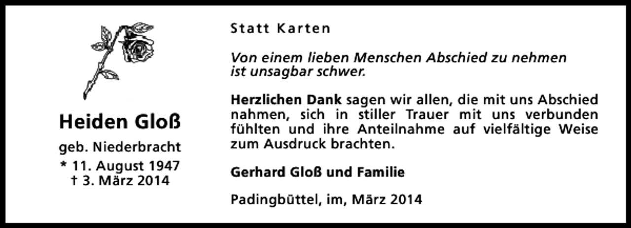 <p>Statt Karten<br />Von einem lieben Menschen Abschied zu nehmen<br />ist unsagbar schwer.</p><p>Heiden Gloß<br />geb. Niederbracht<br />* 11. August 1947<br />† 3. März 2014</p><p>Herzlichen Dank sagen wir allen, die mit uns Abschied<br />nahmen, sich in stiller Trauer mit uns verbunden<br />fühlten und ihre Anteilnahme auf vielfältige Weise<br />zum Ausdruck brachten.<br />Gerhard Gloß und Familie<br />Padingbüttel, im, März 2014</p>