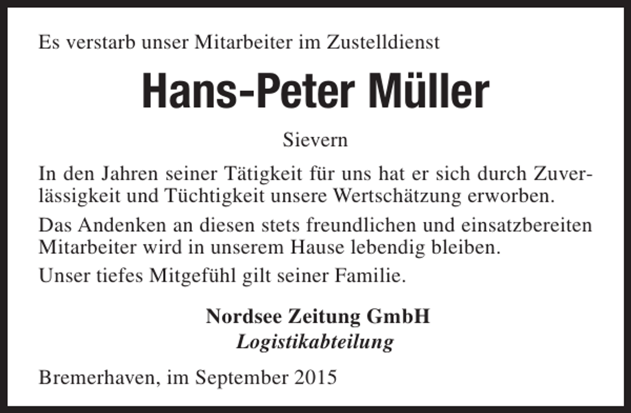 <p>Es verstarb unser Mitarbeiter im Zustelldienst</p><p>Hans-Peter Müller<br />Sievern<br />In den Jahren seiner Tätigkeit für uns hat er sich durch Zuverlässigkeit und Tüchtigkeit unsere Wertschätzung erworben.<br />Das Andenken an diesen stets freundlichen und einsatzbereiten<br />Mitarbeiter wird in unserem Hause lebendig bleiben.<br />Unser tiefes Mitgefühl gilt seiner Familie.<br />Nordsee Zeitung GmbH<br />Logistikabteilung<br />Bremerhaven, im September 2015</p>