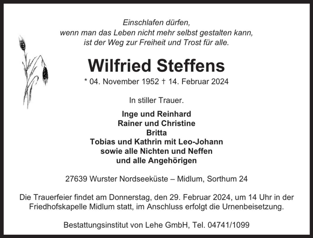 <p>Einschlafen dürfen,<br />wenn man das Leben nicht mehr selbst gestalten kann,<br />ist der Weg zur Freiheit und Trost für alle.</p><p>Wilfried Steffens</p><p>* 04. November 1952 ✝ 14. Februar 2024<br />In stiller Trauer.<br />Inge und Reinhard<br />Rainer und Christine<br />Britta<br />Tobias und Kathrin mit Leo-Johann<br />sowie alle Nichten und Neffen<br />und alle Angehörigen<br />27639 Wurster Nordseeküste – Midlum, Sorthum 24<br />Die Trauerfeier findet am Donnerstag, den 29. Februar 2024, um 14 Uhr in der<br />Friedhofskapelle Midlum statt, im Anschluss erfolgt die Urnenbeisetzung.<br />Bestattungsinstitut von Lehe GmbH, Tel. 04741/1099</p>