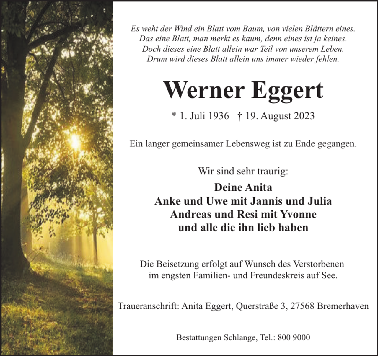<p>Es weht der Wind ein Blatt vom Baum, von vielen Blättern eines.<br />Das eine Blatt, man merkt es kaum, denn eines ist ja keines.<br />Doch dieses eine Blatt allein war Teil von unserem Leben.<br />Drum wird dieses Blatt allein uns immer wieder fehlen.</p><p>Werner Eggert<br />* 1. Juli 1936 † 19. August 2023<br />Ein langer gemeinsamer Lebensweg ist zu Ende gegangen.</p><p>Wir sind sehr traurig:</p><p>Deine Anita<br />Anke und Uwe mit Jannis und Julia<br />Andreas und Resi mit Yvonne<br />und alle die ihn lieb haben<br />Die Beisetzung erfolgt auf Wunsch des Verstorbenen<br />im engsten Familien- und Freundeskreis auf See.<br />Traueranschrift: Anita Eggert, Querstraße 3, 27568 Bremerhaven<br />Bestattungen Schlange, Tel.: 800 9000</p>