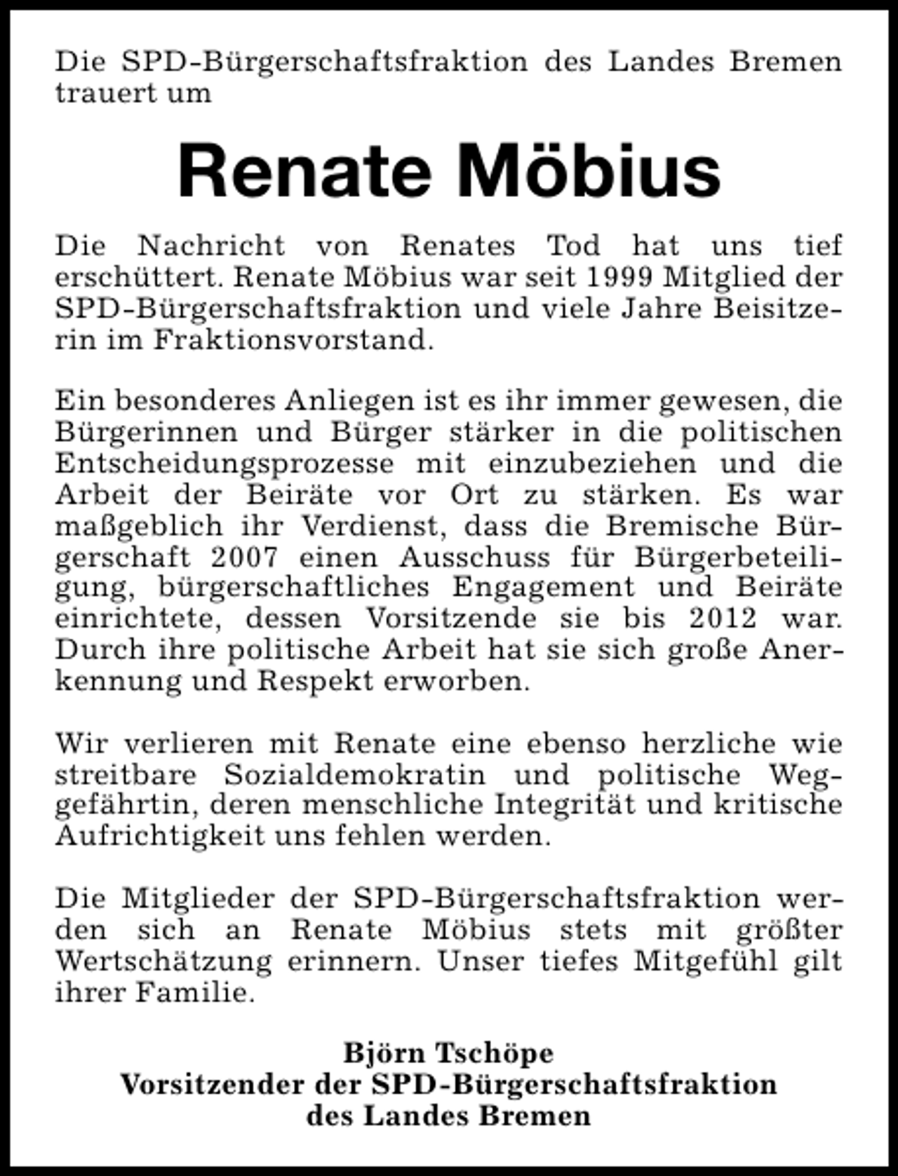 <p>Die SPD-Bürgerschaftsfraktion des Landes Bremen<br />trauert um</p><p>Renate Möbius<br />Die Nachricht von Renates Tod hat uns tief<br />erschüttert. Renate Möbius war seit 1999 Mitglied der<br />SPD-Bürgerschaftsfraktion und viele Jahre Beisitzerin im Fraktionsvorstand.<br />Ein besonderes Anliegen ist es ihr immer gewesen, die<br />Bürgerinnen und Bürger stärker in die politischen<br />Entscheidungsprozesse mit einzubeziehen und die<br />Arbeit der Beiräte vor Ort zu stärken. Es war<br />maßgeblich ihr Verdienst, dass die Bremische Bürgerschaft 2007 einen Ausschuss für Bürgerbeteiligung, bürgerschaftliches Engagement und Beiräte<br />einrichtete, dessen Vorsitzende sie bis 2012 war.<br />Durch ihre politische Arbeit hat sie sich große Anerkennung und Respekt erworben.<br />Wir verlieren mit Renate eine ebenso herzliche wie<br />streitbare Sozialdemokratin und politische Weggefährtin, deren menschliche Integrität und kritische<br />Aufrichtigkeit uns fehlen werden.<br />Die Mitglieder der SPD-Bürgerschaftsfraktion werden sich an Renate Möbius stets mit größter<br />Wertschätzung erinnern. Unser tiefes Mitgefühl gilt<br />ihrer Familie.<br />Björn Tschöpe<br />Vorsitzender der SPD-Bürgerschaftsfraktion<br />des Landes Bremen</p>