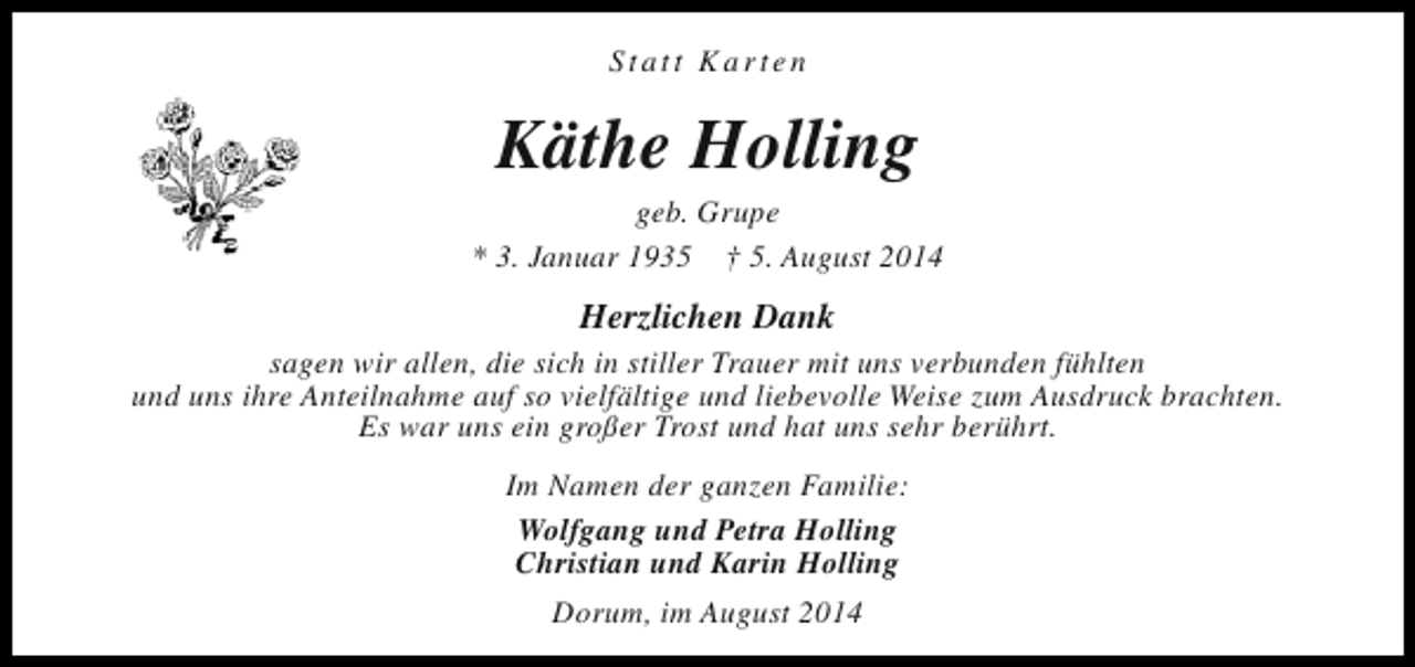 <p>Statt Karten</p><p>Käthe Holling</p><p>geb. Grupe<br />* 3. Januar 1935 † 5. August 2014</p><p>Herzlichen Dank</p><p>sagen wir allen, die sich in stiller Trauer mit uns verbunden fühlten<br />und uns ihre Anteilnahme auf so vielfältige und liebevolle Weise zum Ausdruck brachten.<br />Es war uns ein großer Trost und hat uns sehr berührt.<br />Im Namen der ganzen Familie:<br />Wolfgang und Petra Holling<br />Christian und Karin Holling<br />Dorum, im August 2014</p>