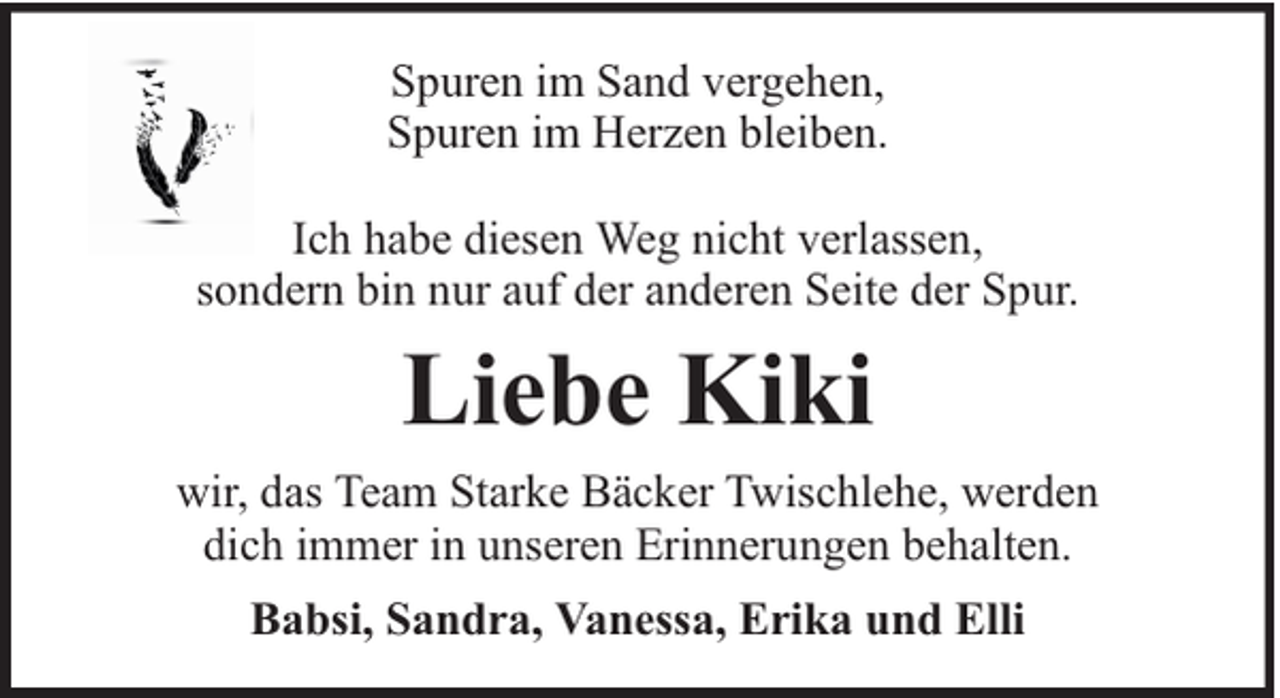 <p>Spuren im Sand vergehen,<br />Spuren im Herzen bleiben.<br />Ich habe diesen Weg nicht verlassen,<br />sondern bin nur auf der anderen Seite der Spur.</p><p>Liebe Kiki<br />wir, das Team Starke Bäcker Twischlehe, werden<br />dich immer in unseren Erinnerungen behalten.<br />Babsi, Sandra, Vanessa, Erika und Elli</p>