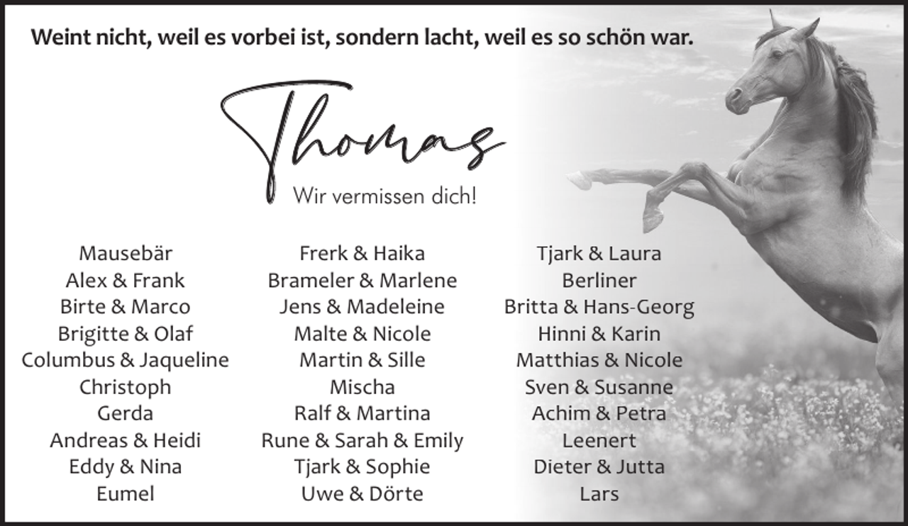 <p>Weint nicht, weil es vorbei ist, sondern lacht, weil es so schön war.</p><p>Thomas<br />Wir vermissen dich!</p><p>Mausebär<br />Alex &amp; Frank<br />Birte &amp; Marco<br />Brigitte &amp; Olaf<br />Columbus &amp; Jaqueline<br />Christoph<br />Gerda<br />Andreas &amp; Heidi<br />Eddy &amp; Nina<br />Eumel</p><p>Frerk &amp; Haika<br />Brameler &amp; Marlene<br />Jens &amp; Madeleine<br />Malte &amp; Nicole<br />Martin &amp; Sille<br />Mischa<br />Ralf &amp; Martina<br />Rune &amp; Sarah &amp; Emily<br />Tjark &amp; Sophie<br />Uwe &amp; Dörte</p><p>Tjark &amp; Laura<br />Berliner<br />Britta &amp; Hans-Georg<br />Hinni &amp; Karin<br />Matthias &amp; Nicole<br />Sven &amp; Susanne<br />Achim &amp; Petra<br />Leenert<br />Dieter &amp; Jutta<br />Lars</p>
