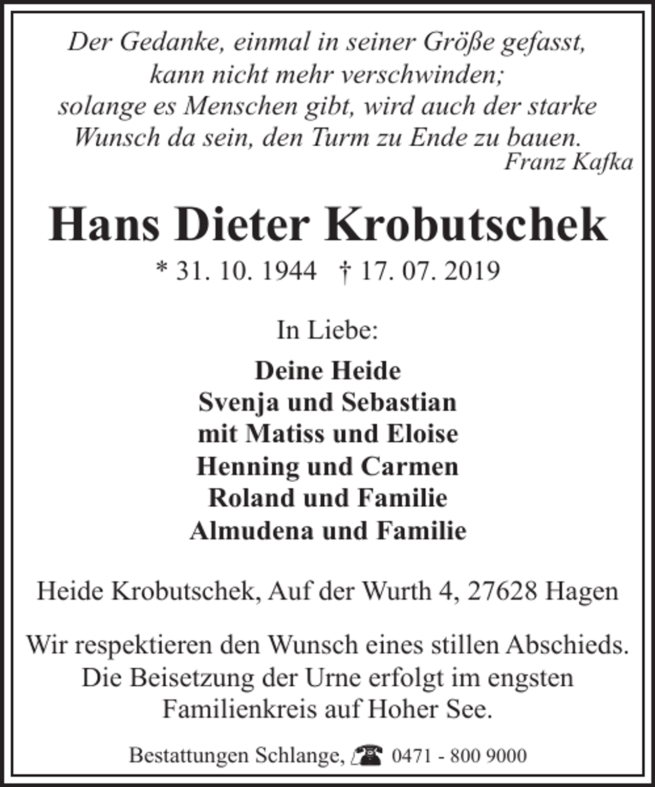 <p>Der Gedanke, einmal in seiner Größe gefasst,<br />kann nicht mehr verschwinden;<br />solange es Menschen gibt, wird auch der starke<br />Wunsch da sein, den Turm zu Ende zu bauen.</p><p>Franz Kafka</p><p>Hans Dieter Krobutschek<br />* 31. 10. 1944 † 17. 07. 2019<br />In Liebe:<br />Deine Heide<br />Svenja und Sebastian<br />mit Matiss und Eloise<br />Henning und Carmen<br />Roland und Familie<br />Almudena und Familie<br />Heide Krobutschek, Auf der Wurth 4, 27628 Hagen<br />Wir respektieren den Wunsch eines stillen Abschieds.<br />Die Beisetzung der Urne erfolgt im engsten<br />Familienkreis auf Hoher See.<br />Bestattungen Schlange,</p><p>0471 - 800 9000</p>
