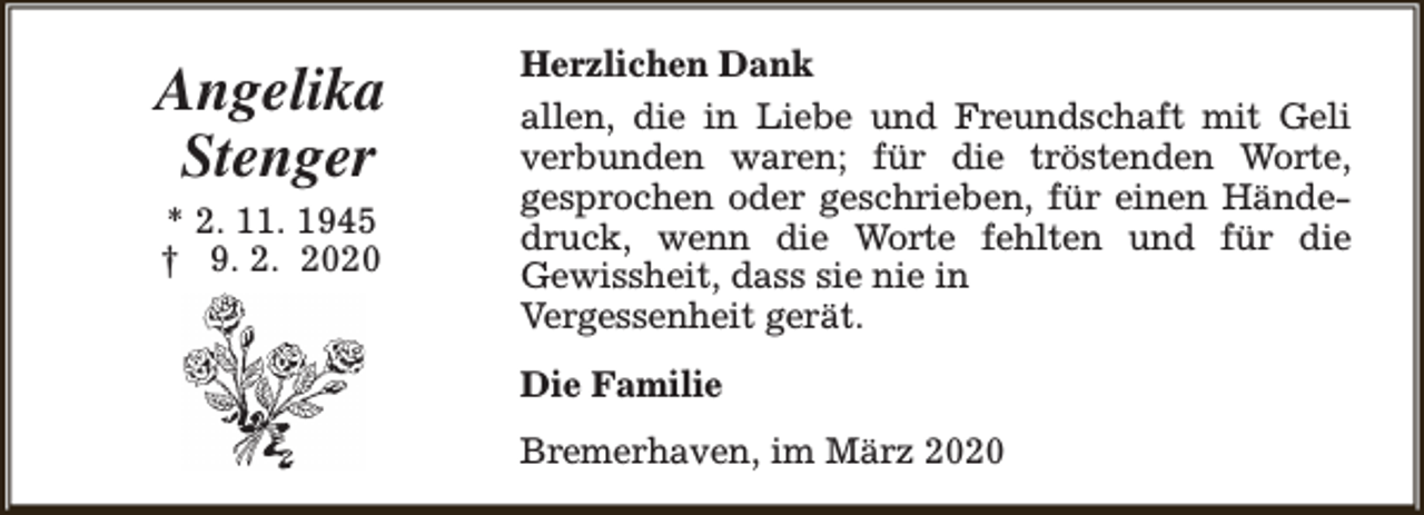 <p>Angelika<br />Stenger<br />* 2. 11. 1945<br />† 9. 2. 2020</p><p>Herzlichen Dank<br />allen, die in Liebe und Freundschaft mit Geli<br />verbunden waren; für die tröstenden Worte,<br />gesprochen oder geschrieben, für einen Händedruck, wenn die Worte fehlten und für die<br />Gewissheit, dass sie nie in<br />Vergessenheit gerät.<br />Die Familie<br />Bremerhaven, im März 2020</p>