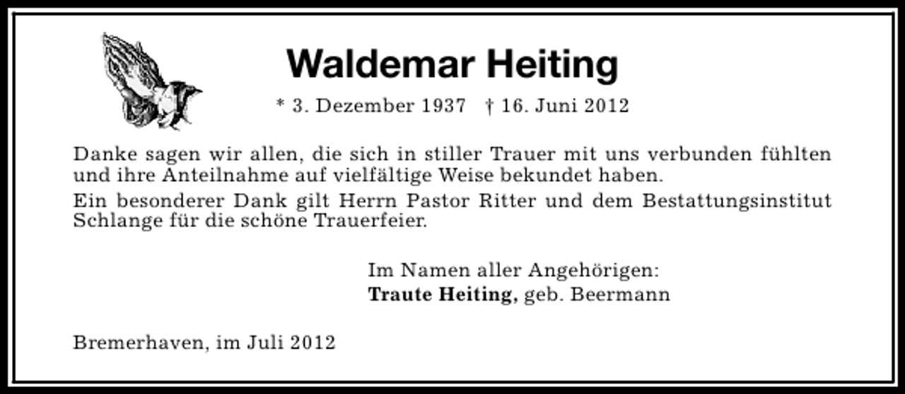 <p>Waldemar Heiting<br />* 3. Dezember 1937 † 16. Juni 2012<br />Danke sagen wir allen, die sich in stiller Trauer mit uns verbunden fühlten<br />und ihre Anteilnahme auf vielfältige Weise bekundet haben.<br />Ein besonderer Dank gilt Herrn Pastor Ritter und dem Bestattungsinstitut<br />Schlange für die schöne Trauerfeier.<br />Im Namen aller Angehörigen:<br />Traute Heiting, geb. Beermann<br />Bremerhaven, im Juli 2012</p>