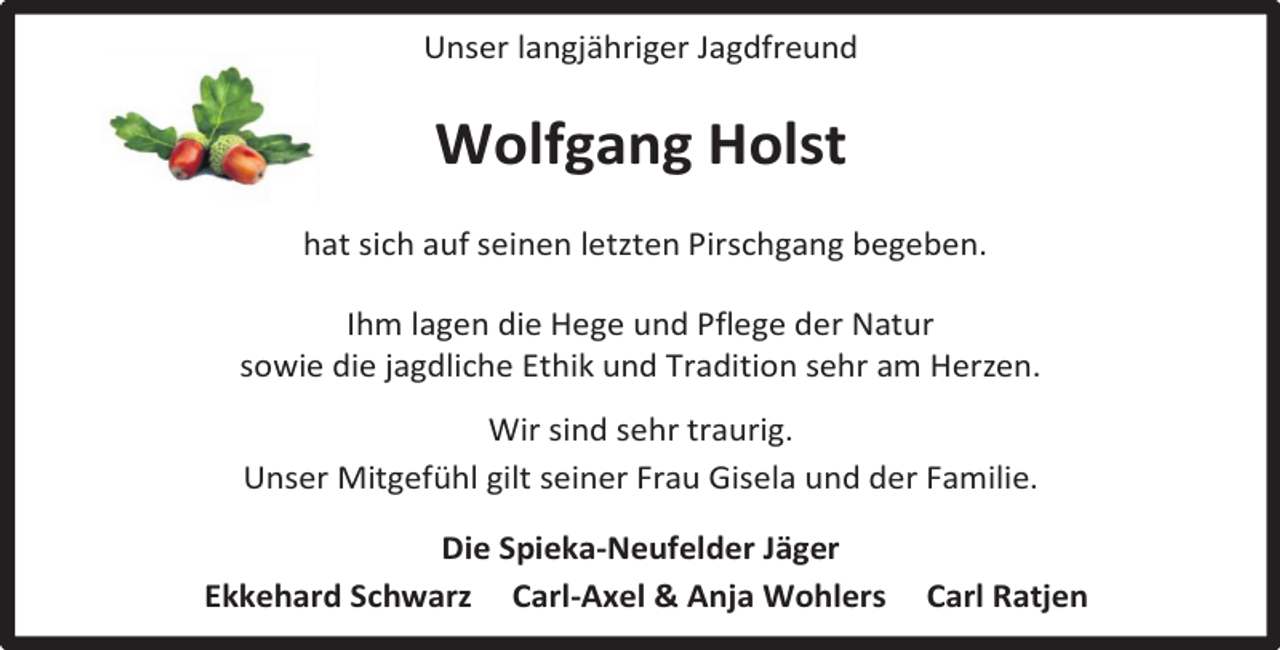 <p>Unser langjähriger Jagdfreund</p><p>Wolfgang Holst<br />hat sich auf seinen letzten Pirschgang begeben.<br />Ihm lagen die Hege und Pflege der Natur<br />sowie die jagdliche Ethik und Tradition sehr am Herzen.<br />Wir sind sehr traurig.<br />Unser Mitgefühl gilt seiner Frau Gisela und der Familie.<br />Die Spieka-Neufelder Jäger<br />Ekkehard Schwarz Carl-Axel &amp; Anja Wohlers</p><p>Carl Ratjen</p>