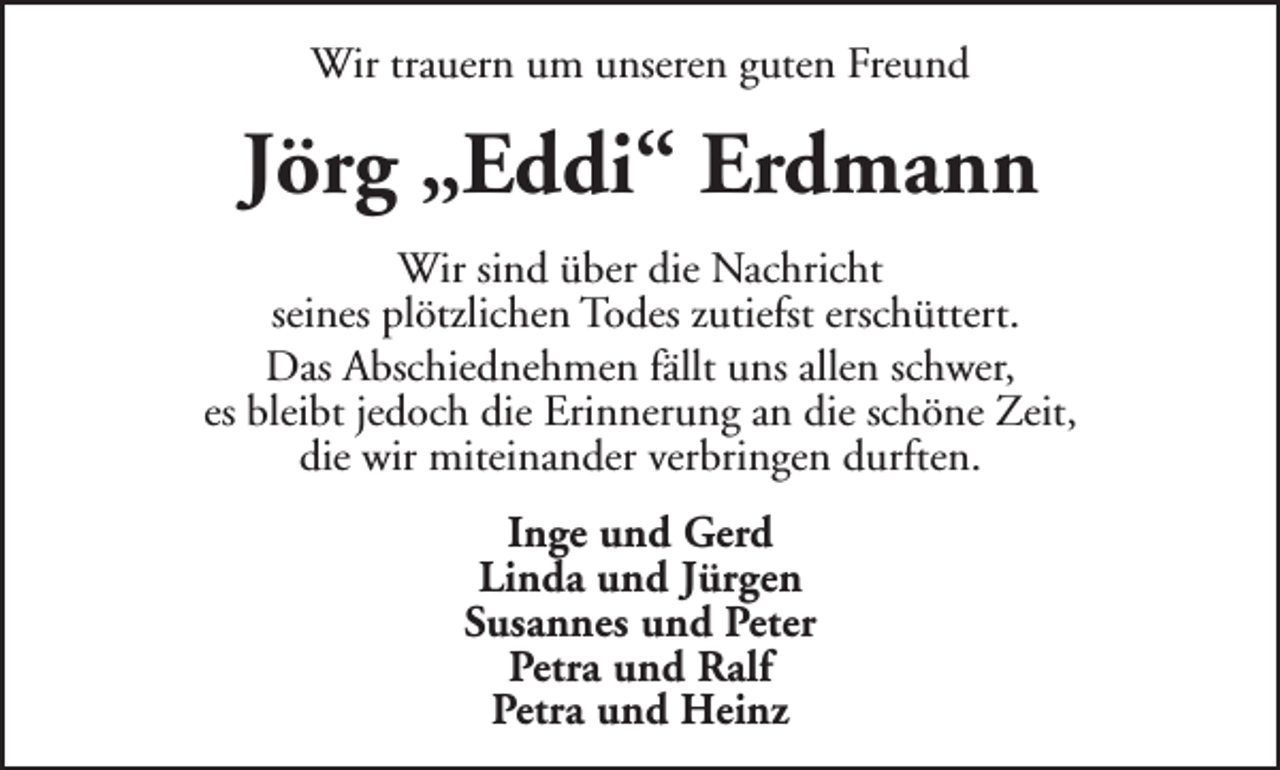 <p>Wir trauern um unseren guten Freund</p><p>Jörg „Eddi“ Erdmann<br />Wir sind über die Nachricht<br />seines plötzlichen Todes zutiefst erschüttert.<br />Das Abschiednehmen fällt uns allen schwer,<br />es bleibt jedoch die Erinnerung an die schöne Zeit,<br />die wir miteinander verbringen durften.<br />Inge und Gerd<br />Linda und Jürgen<br />Susannes und Peter<br />Petra und Ralf<br />Petra und Heinz</p>