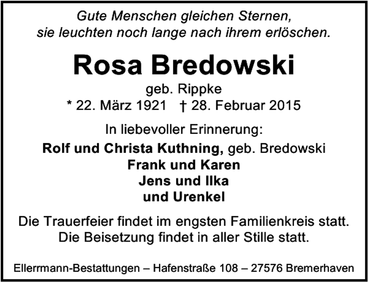 <p>Gute Menschen gleichen Sternen,<br />sie leuchten noch lange nach ihrem erlöschen.</p><p>Rosa Bredowski</p><p>geb. Rippke<br />* 22. März 1921 † 28. Februar 2015<br />In liebevoller Erinnerung:<br />Rolf und Christa Kuthning, geb. Bredowski<br />Frank und Karen<br />Jens und Ilka<br />und Urenkel<br />Die Trauerfeier findet im engsten Familienkreis statt.<br />Die Beisetzung findet in aller Stille statt.<br />Ellerrmann-Bestattungen – Hafenstraße 108 – 27576 Bremerhaven</p>