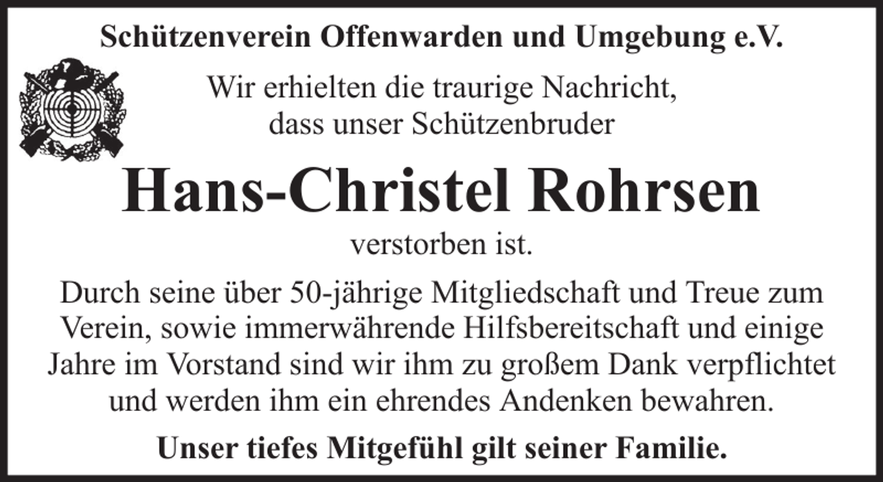 <p>Schützenverein Offenwarden und Umgebung e.V.<br />Wir erhielten die traurige Nachricht,<br />dass unser Schützenbruder</p><p>Hans-Christel Rohrsen<br />verstorben ist.<br />Durch seine über 50-jährige Mitgliedschaft und Treue zum<br />Verein, sowie immerwährende Hilfsbereitschaft und einige<br />Jahre im Vorstand sind wir ihm zu großem Dank verpflichtet<br />und werden ihm ein ehrendes Andenken bewahren.<br />Unser tiefes Mitgefühl gilt seiner Familie.</p>