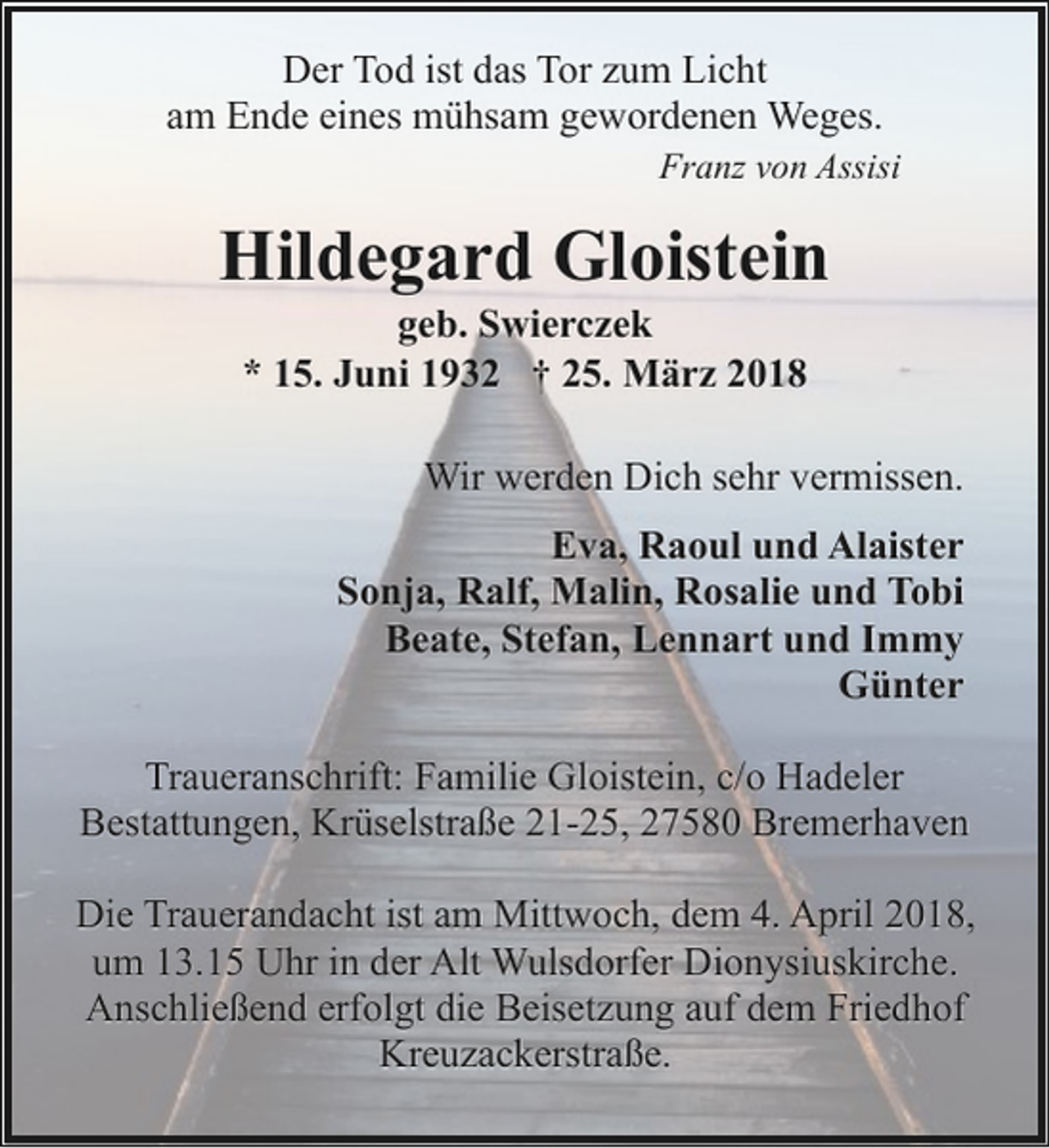 <p>Der Tod ist das Tor zum Licht<br />am Ende eines mühsam gewordenen Weges.<br />Franz von Assisi</p><p>Hildegard Gloistein<br />geb. Swierczek<br />* 15. Juni 1932 † 25. März 2018</p><p>Wir werden Dich sehr vermissen.<br />Eva, Raoul und Alaister<br />Sonja, Ralf, Malin, Rosalie und Tobi<br />Beate, Stefan, Lennart und Immy<br />Günter<br />Traueranschrift: Familie Gloistein, c/o Hadeler<br />Bestattungen, Krüselstraße 21-25, 27580 Bremerhaven<br />Die Trauerandacht ist am Mittwoch, dem 4. April 2018,<br />um 13.15 Uhr in der Alt Wulsdorfer Dionysiuskirche.<br />Anschließend erfolgt die Beisetzung auf dem Friedhof<br />Kreuzackerstraße.</p>
