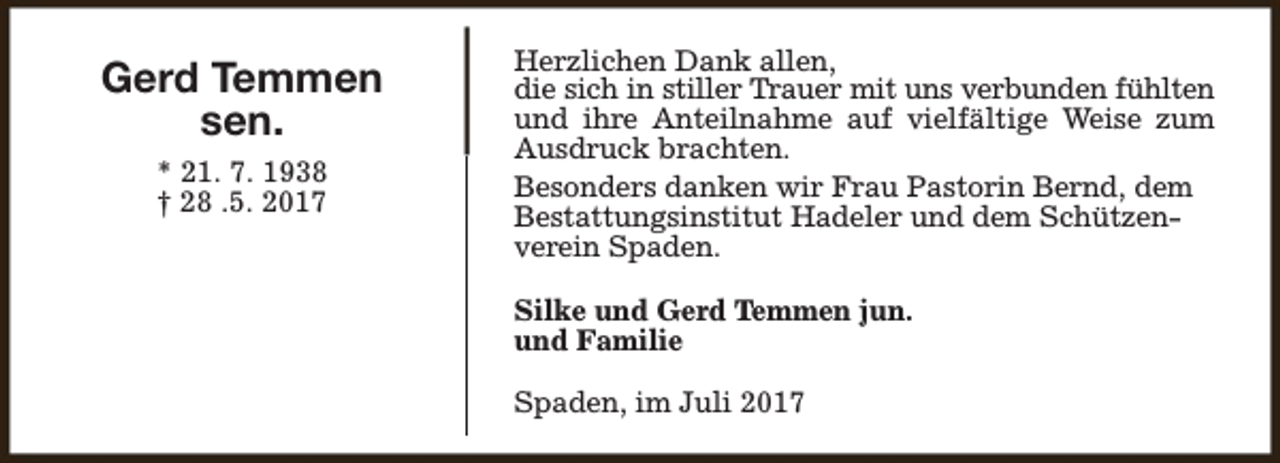<p>Gerd Temmen<br />sen.<br />* 21. 7. 1938<br />† 28 .5. 2017</p><p>Herzlichen Dank allen,<br />die sich in stiller Trauer mit uns verbunden fühlten<br />und ihre Anteilnahme auf vielfältige Weise zum<br />Ausdruck brachten.<br />Besonders danken wir Frau Pastorin Bernd, dem<br />Bestattungsinstitut Hadeler und dem Schützenverein Spaden.<br />Silke und Gerd Temmen jun.<br />und Familie<br />Spaden, im Juli 2017</p>