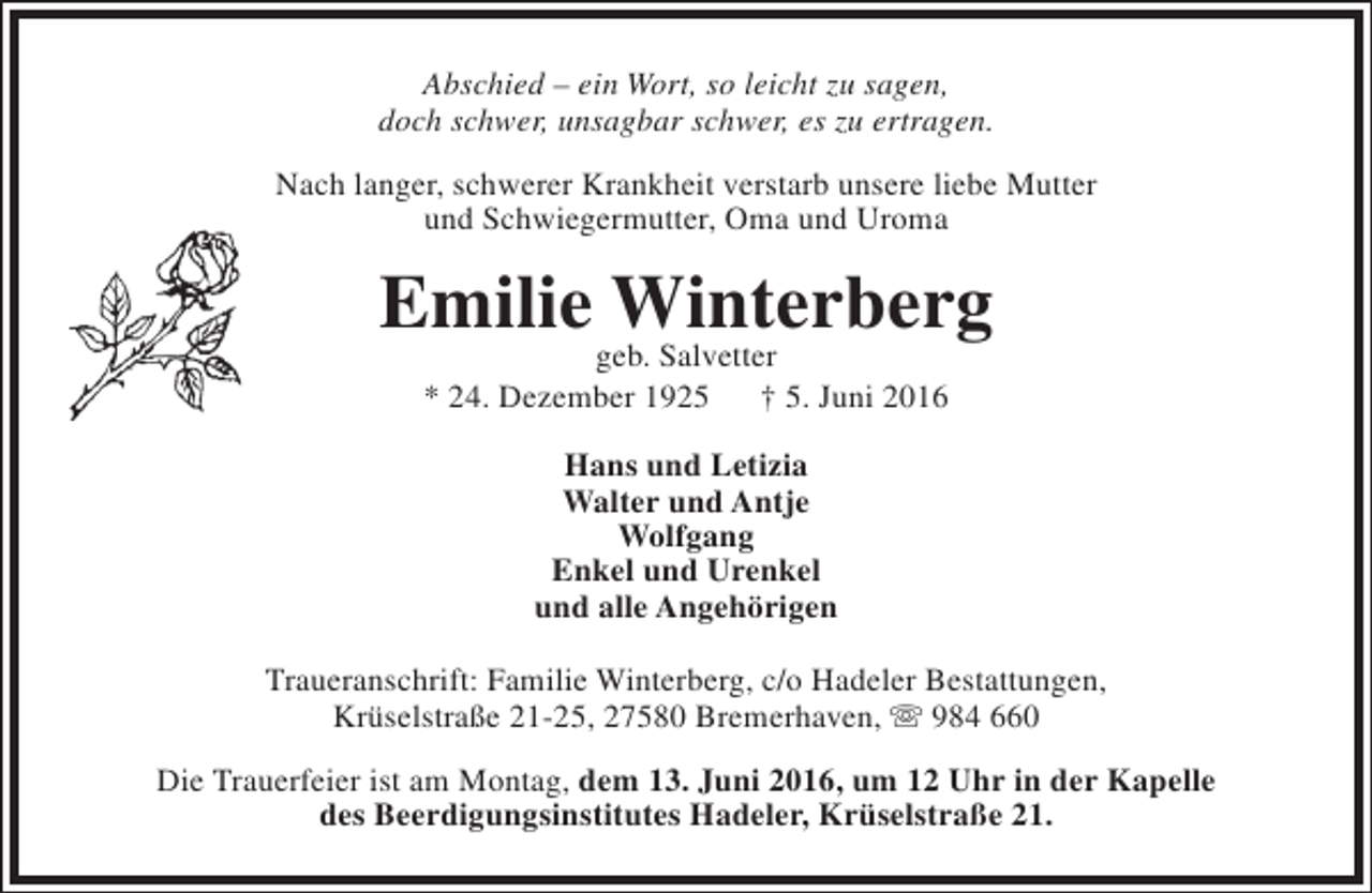 <p>Abschied – ein Wort, so leicht zu sagen,<br />doch schwer, unsagbar schwer, es zu ertragen.<br />Nach langer, schwerer Krankheit verstarb unsere liebe Mutter<br />und Schwiegermutter, Oma und Uroma</p><p>Emilie Winterberg<br />geb. Salvetter<br />* 24. Dezember 1925<br />† 5. Juni 2016<br />Hans und Letizia<br />Walter und Antje<br />Wolfgang<br />Enkel und Urenkel<br />und alle Angehörigen<br />Traueranschrift: Familie Winterberg, c/o Hadeler Bestattungen,<br />Krüselstraße 21-25, 27580 Bremerhaven,  984 660<br />Die Trauerfeier ist am Montag, dem 13. Juni 2016, um 12 Uhr in der Kapelle<br />des Beerdigungsinstitutes Hadeler, Krüselstraße 21.</p>