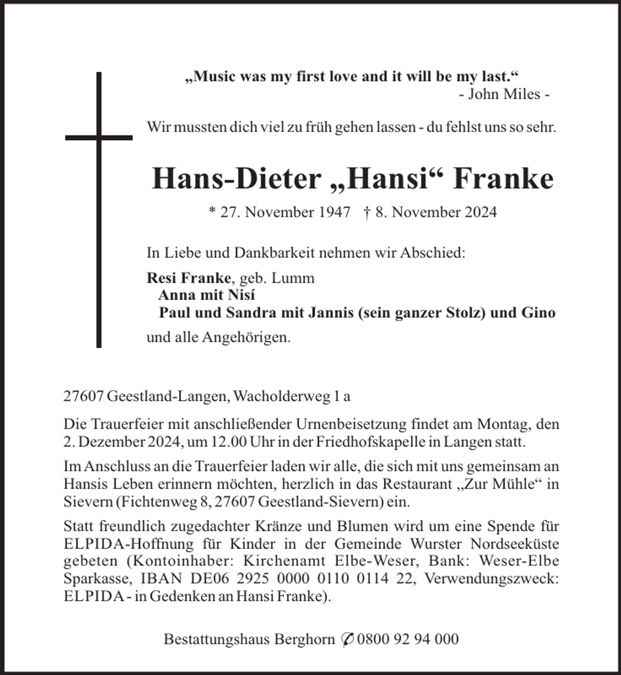 <p>„Music was my first love and it will be my last.“<br />- John Miles Wir mussten dich viel zu früh gehen lassen - du fehlst uns so sehr.</p><p>Hans-Dieter „Hansi“ Franke<br />* 27. November 1947 † 8. November 2024<br />In Liebe und Dankbarkeit nehmen wir Abschied:<br />Resi Franke, geb. Lumm<br />Anna mit Nisí<br />Paul und Sandra mit Jannis (sein ganzer Stolz) und Gino<br />und alle Angehörigen.</p><p>27607 Geestland-Langen, Wacholderweg 1 a<br />Die Trauerfeier mit anschließender Urnenbeisetzung findet am Montag, den<br />2. Dezember 2024, um 12.00 Uhr in der Friedhofskapelle in Langen statt.<br />Im Anschluss an die Trauerfeier laden wir alle, die sich mit uns gemeinsam an<br />Hansis Leben erinnern möchten, herzlich in das Restaurant „Zur Mühle“ in<br />Sievern (Fichtenweg 8, 27607 Geestland-Sievern) ein.<br />Statt freundlich zugedachter Kränze und Blumen wird um eine Spende für<br />ELPIDA-Hoffnung für Kinder in der Gemeinde Wurster Nordseeküste<br />gebeten (Kontoinhaber: Kirchenamt Elbe-Weser, Bank: Weser-Elbe<br />Sparkasse, IBAN DE06 2925 00011114 22, Verwendungszweck:<br />ELPIDA - in Gedenken an Hansi Franke).<br />Bestattungshaus Berghorn * 0800 92 94 000</p>