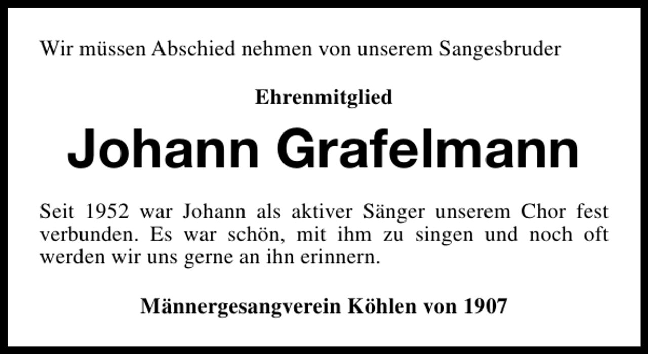 <p>Wir müssen Abschied nehmen von unserem Sangesbruder<br />Ehrenmitglied</p><p>Johann Grafelmann<br />Seit 1952 war Johann als aktiver Sänger unserem Chor fest<br />verbunden. Es war schön, mit ihm zu singen und noch oft<br />werden wir uns gerne an ihn erinnern.<br />Männergesangverein Köhlen von 1907</p>