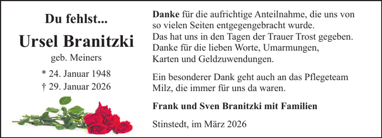 <p>Du fehlst...</p><p>Ursel Branitzki<br />geb. Meiners</p><p>* 24. Januar 1948<br />† 29. Januar 2026</p><p>Danke für die aufrichtige Anteilnahme, die uns von<br />so vielen Seiten entgegengebracht wurde.<br />Das hat uns in den Tagen der Trauer Trost gegeben.<br />Danke für die lieben Worte, Umarmungen,<br />Karten und Geldzuwendungen.<br />Ein besonderer Dank geht auch an das Pflegeteam<br />Milz, die immer für uns da waren.<br />Frank und Sven Branitzki mit Familien<br />Stinstedt, im März 2026</p>