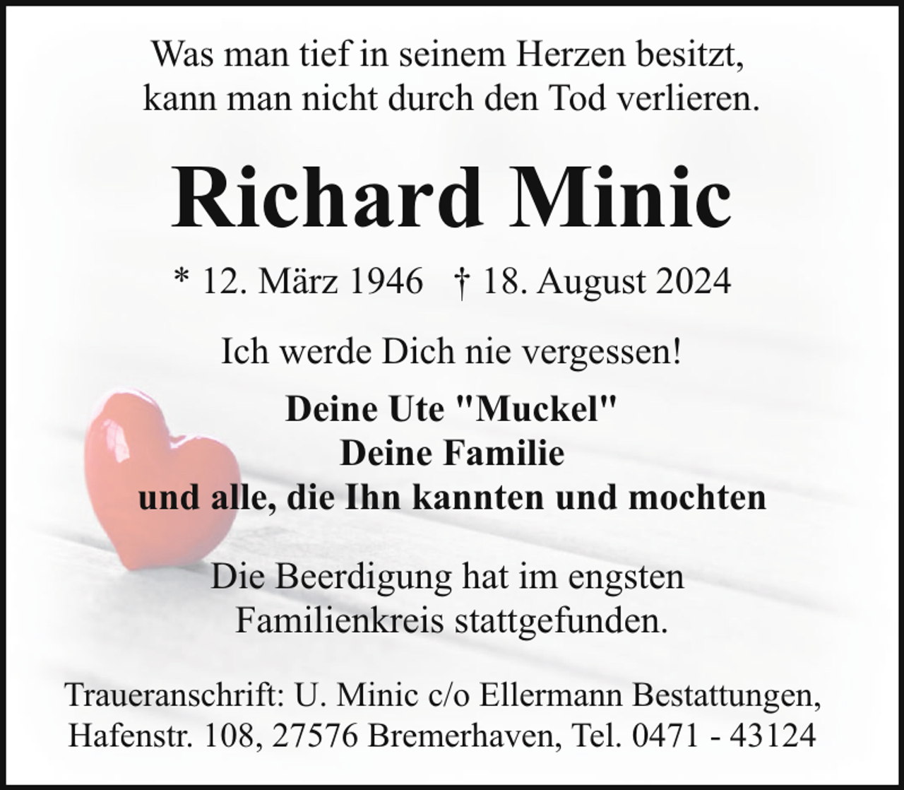 <p>Was man tief in seinem Herzen besitzt,<br />kann man nicht durch den Tod verlieren.</p><p>Richard Minic<br />* 12. März 1946 † 18. August 2024<br />Ich werde Dich nie vergessen!<br />Deine Ute "Muckel"<br />Deine Familie<br />und alle, die Ihn kannten und mochten<br />Die Beerdigung hat im engsten<br />Familienkreis stattgefunden.<br />Traueranschrift: U. Minic c/o Ellermann Bestattungen,<br />Hafenstr. 108, 27576 Bremerhaven, Tel. 0471 - 43124</p>