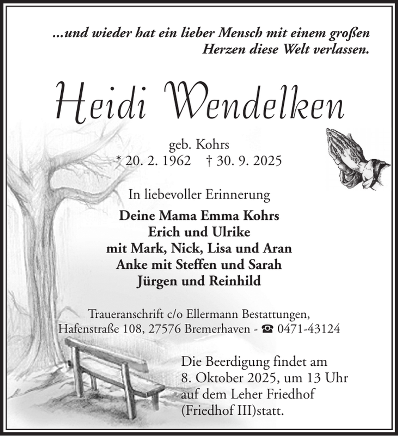 <p>...und wieder hat ein lieber Mensch mit einem großen<br />Herzen diese Welt verlassen.</p><p>Heidi Wendelken<br />geb. Kohrs<br />* 20. 2. 1962 † 30. 9. 2025<br />In liebevoller Erinnerung<br />Deine Mama Emma Kohrs<br />Erich und Ulrike<br />mit Mark, Nick, Lisa und Aran<br />Anke mit Steffen und Sarah<br />Jürgen und Reinhild<br />Traueranschrift c/o Ellermann Bestattungen,<br />Hafenstraße 108, 27576 Bremerhaven - 0471-43124</p><p>Die Beerdigung findet am<br />8. Oktober 2025, um 13 Uhr<br />auf dem Leher Friedhof<br />(Friedhof III)statt.</p>