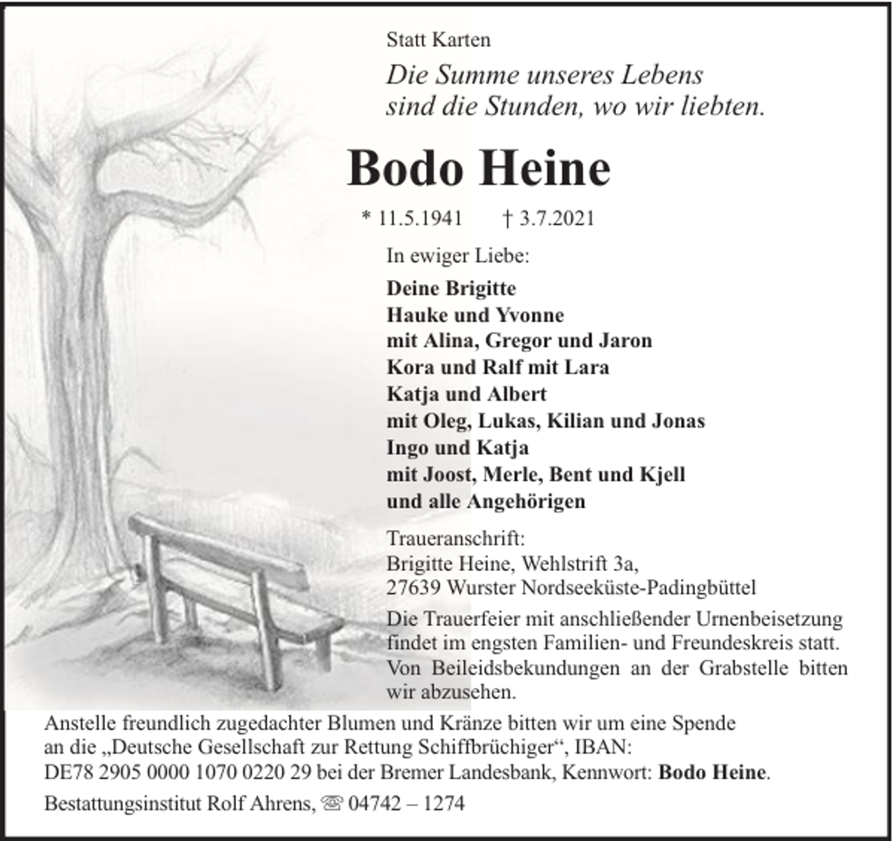 <p>Statt Karten</p><p>Die Summe unseres Lebens<br />sind die Stunden, wo wir liebten.</p><p>Bodo Heine<br />* 11.5.1941</p><p>† 3.7.2021</p><p>In ewiger Liebe:<br />Deine Brigitte<br />Hauke und Yvonne<br />mit Alina, Gregor und Jaron<br />Kora und Ralf mit Lara<br />Katja und Albert<br />mit Oleg, Lukas, Kilian und Jonas<br />Ingo und Katja<br />mit Joost, Merle, Bent und Kjell<br />und alle Angehörigen<br />Traueranschrift:<br />Brigitte Heine, Wehlstrift 3a,<br />27639 Wurster Nordseeküste-Padingbüttel<br />Die Trauerfeier mit anschließender Urnenbeisetzung<br />findet im engsten Familien- und Freundeskreis statt.<br />Von Beileidsbekundungen an der Grabstelle bitten<br />wir abzusehen.<br />Anstelle freundlich zugedachter Blumen und Kränze bitten wir um eine Spende<br />an die „Deutsche Gesellschaft zur Rettung Schiffbrüchiger“, IBAN:<br />DE78 2905 0000 107220 29 bei der Bremer Landesbank, Kennwort: Bodo Heine.<br />Bestattungsinstitut Rolf Ahrens, 04742 – 1274</p>