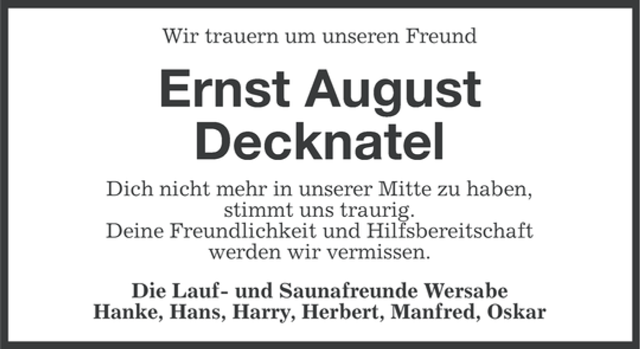 <p>Wir trauern um unseren Freund</p><p>Ernst August<br />Decknatel<br />Dich nicht mehr in unserer Mitte zu haben,<br />stimmt uns traurig.<br />Deine Freundlichkeit und Hilfsbereitschaft<br />werden wir vermissen.<br />Die Lauf- und Saunafreunde Wersabe<br />Hanke, Hans, Harry, Herbert, Manfred, Oskar</p>